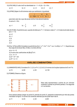 Tecnologia              ITAPECURSOS 


12) (PUC­MG) O valor de B na identidade 4x + 1 = A (2x + 3) + B é: 
    a) –5                b) –4               c) –3         d) –2              e) –1 

13) (UFMG) Sejam A e B números reais que satisfazem à igualdade

                                                1           A       B 
                                                          =     +
                                        (x + 2 )(2 x + 1  x + 2  2 x + 1 
                                                        )
   para todo valor de x que não anula nenhum dos denominadores. 
   A soma A + B é: 

                                 1                               1                  3 
    a) –1                b)  -               c) 0          d)                 e) 
                                 3                               3                  2 

                                                      3                       2 
14) (UFJF­MG)  O polinômio p(x), quando dividido por x  + 1, fornece o resto x  – 2. O resto da divisão de p(x) 
    por x + 1 é: 
    a) –2 
    b) –1 
    c) 0 
    d) 1 
    e) 2 

15) (Fac. N.Paiva­MG) Considere os polinômios A(x) = x 4 + 2x 3 + 3x 2 + ax + b e B(x) = x 2 ­ 1. Suponha que 
    A(x) seja divisível por B(x). Então, é correto afirmar: 
    a) a + b = 6 
                                        2 
    b) A soma dos coeficientes de [B(x)]  é 4. 
    c) a – b = 4 
        2     2 
    d) a  + b  = 20 
        a  + b = 0 
    e) 2 

                                      ANÁLISE COMBINATÓRIA 

1) (UNIMONTES­MG) Considere E={ 1,2,3 } e F={ 1,2,3,4,5 }.O número de funções injetoras de E em F é: 
    a) 15                b) 60               c) 20                    d) 125 

2) (FCMMG) Observe a figura. 




                                                          Nela  está  representada  a  planta  de  um  cômodo 
                                                          contendo 3 portas na primeira parede, 5 na segunda 
                                                          e 4 na terceira. 




   Uma pessoa deseja chegar ao ponto B, partindo do ponto A, passando exatamente por três das portas 
   indicadas na figura. O número de maneiras distintas que ela pode fazer isso é: 
    a) 11                b) 23               c) 32                    d) 60



                                                                         Matemática ­ M2                 5 3 
 