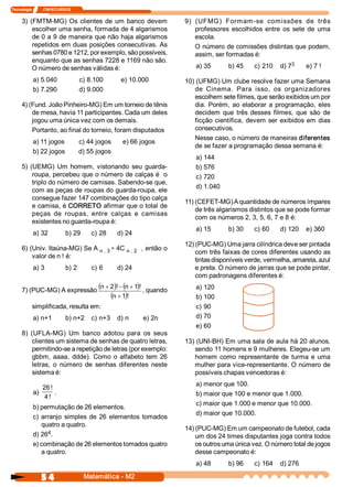 Tecnologia            ITAPECURSOS 


     3)  (FMTM­MG)  Os  clientes  de  um  banco  devem                       9)  (UFMG)  Formam­se  comissões  de  três 
          escolher uma senha, formada de 4 algarismos                            professores  escolhidos  entre  os  sete  de  uma 
          de 0 a 9 de maneira que não haja algarismos                            escola. 
          repetidos  em duas  posições consecutivas.  As                         O número de comissões distintas que podem, 
          senhas 0780 e 1212, por exemplo, são possíveis,                        assim, ser formadas é: 
          enquanto que as senhas 7228 e 1169 não são. 
                                                                                 a) 35       b) 45                3 
                                                                                                      c) 210  d) 7        e) 7 ! 
          O número de senhas válidas é: 
            a) 5.040                  c) 8.100       e) 10.000               10) (UFMG) Um clube resolve fazer uma Semana 
            b) 7.290                  d) 9.000                                  de  Cinema.  Para  isso,  os  organizadores 
                                                                                escolhem sete filmes, que serão exibidos um por 
     4) (Fund. João Pinheiro­MG) Em um torneio de tênis                         dia.  Porém,  ao  elaborar  a  programação,  eles 
         de mesa, havia 11 participantes. Cada um deles                         decidem  que  três  desses  filmes,  que  são  de 
         jogou uma única vez com os demais.                                     ficção  científica,  devem  ser  exibidos  em  dias 
         Portanto, ao final do torneio, foram disputados                        consecutivos. 
                                                                                Nesse caso, o número de maneiras diferentes 
            a) 11 jogos              c) 44 jogos      e) 66 jogos 
                                                                                de se fazer a programação dessa semana é: 
            b) 22 jogos              d) 55 jogos 
                                                                                 a) 144 
     5)  (UEMG)  Um  homem,  vistoriando  seu  guarda­                           b) 576 
          roupa, percebeu que o número de calças é  o                            c) 720 
          triplo do número de camisas. Sabendo­se que, 
                                                                                 d) 1.040 
          com as peças de roupas do guarda­roupa, ele 
          consegue fazer 147 combinações do tipo calça 
                                                                             11) (CEFET­MG) A quantidade de números ímpares 
          e camisa, é CORRETO afirmar que o total de 
                                                                                 de três algarismos distintos que se pode formar 
          peças  de  roupas,  entre  calças  e  camisas 
                                                                                 com os números 2, 3, 5, 6, 7 e 8 é: 
          existentes no guarda­roupa é: 
                                                                                 a) 15       b) 30    c) 60     d) 120  e) 360 
            a) 32             b) 29       c) 28     d) 24 
                                                                             12) (PUC­MG) Uma jarra cilíndrica deve ser pintada 
     6) (Univ. Itaúna­MG) Se A n . 3 =  4C  n . 2  , então o 
                                                                                 com três faixas de cores diferentes usando as 
         valor de n ! é: 
                                                                                 tintas disponíveis verde, vermelha, amarela, azul 
            a) 3              b) 2        c) 6      d) 24                        e preta. O número de jarras que se pode pintar, 
                                                                                 com padronagens diferentes é: 

     7) (PUC­MG) A expressão
                                            (n + 2 )! - (n + 1 ! , quando 
                                                              )                  a) 120 
                                                 (n + 1 ! 
                                                         )                       b) 100 
           simplificada, resulta em:                                             c) 90 
            a) n+1            b) n+2  c) n+3  d) n            e) 2n              d) 70 
                                                                                 e) 60 
     8)  (UFLA­MG)  Um  banco  adotou  para  os  seus 
          clientes um sistema de senhas de quatro letras,                    13) (UNI­BH) Em uma sala de aula há 20 alunos, 
          permitindo­se a repetição de letras (por exemplo:                     sendo 11 homens e 9 mulheres. Elegeu­se um 
          gbbm,  aaaa,  ddde).  Como  o  alfabeto  tem  26                      homem  como  representante  de  turma  e  uma 
          letras,  o  número  de  senhas  diferentes  neste                     mulher para vice­representante. O número de 
          sistema é:                                                            possíveis chapas vencedoras é: 
                                                                                 a) menor que 100. 
                26 ! 
            a)        .                                                          b) maior que 100 e menor que 1.000. 
                 4 ! 
                                                                                 c) maior que 1.000 e menor que 10.000. 
            b) permutação de 26 elementos. 
                                                                                 d) maior que 10.000. 
            c)  arranjo  simples  de  26  elementos  tomados 
                quatro a quatro. 
                                                                             14) (PUC­MG) Em um campeonato de futebol, cada 
                  4 
            d) 26  .                                                             um dos 24 times disputantes joga contra todos 
            e) combinação de 26 elementos tomados quatro                         os outros uma única vez. O número total de jogos 
                a quatro.                                                        desse campeonato é: 
                                                                                 a) 48       b) 96    c) 164  d) 276

                5 4                    Matemática ­ M2 
 