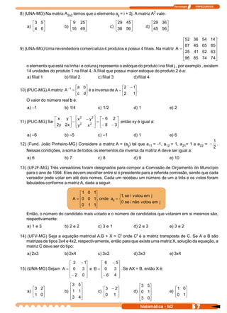 Tecnologia              ITAPECURSOS 

                                                                     2 
8) (UNA­MG) Na matriz A  temos que o elemento a  = i + 2j. A matriz A  vale: 
                       2x2                     ij 

       é 3  5 
             ù              é 9  25 
                                   ù                    é 29  45 
                                                                ù              é 29  36 
                                                                                       ù
    a) ê4  6 ú           b) ê16  49 
                                   ú                 c) ê36  56 ú           d) ê45  56 ú
       ë     û              ë      û                    ë       û              ë       û

                                                                                       é 52                   36  54  14 
                                                                                                                        ù
                                                                                       ê                                ú
                                                                                         87                   45  65  85 
9) (UNA­MG) Uma revendedora comercializa 4 produtos e possui 4 filiais. Na matriz A  = ê                                ú
                                                                                       ê 25                             ú
                                                                                                              41  52  63 
                                                                                       ê                                ú
                                                                                       ë96                    85  74  74 
                                                                                                                        û
   o elemento que está na linha i e coluna j representa o estoque do produto i na filial j , por exemplo , existem 
   14 unidades do produto 1 na filial 4. A filial que possui maior estoque do produto 2 é a: 
   a) filial 1         b) filial 2          c) filial 3         d) filial 4 

                              éa  b 
                                   ù                    é2  - 1 
                                                               ù
10) (PUC­MG) A matriz A -1  = ê    ú é a inversa de A = ê      ú . 
                              ëc  d 
                                   û                    ë2  1  û
    O valor do número real b é: 
    a) –1                b) 1/4             c) 1/2                  d) 1                   e) 2 

                              2    2 
                é x  y  ù é x  - y  ù é - 6  2  ù
11) (PUC­MG) Se ê       ú - ê 2   2  ú
                                       =ê       ú então xy é igual a: 
                ë 2  2  û ë y 
                   y  x          x  û ë - 8  - 3 
                                                û

    a) –6                b) –5              c) –1                   d) 1                   e) 6 
                                                                                                                                1
12) (Fund. João Pinheiro­MG) Considere a matriz A = (a  ) tal que a  = ­1, a  = 1, a  = 1 e a  =  -
                                                      ij           11       12      21       22                                    . 
                                                                                                                                2 
   Nessas condições, a soma de todos os elementos da inversa da matriz A deve ser igual a: 
    a) 6                 b) 7               c) 8                    d) 9                   e) 10 

13) (UFJF­MG) Três vereadores foram designados para compor a Comissão de Orçamento do Município 
   para o ano de 1994. Eles devem escolher entre si o presidente para a referida comissão, sendo que cada 
   vereador pode votar em até dois nomes. Cada um recebeu um número de um a três e os votos foram 
   tabulados conforme a matriz A, dada a seguir.

                                 é 1  0  1 
                                          ù
                                 ê0  0  1 , onde  a  = ì1  se i  votou em  j 
                             A = ê        ú              , 
                                          ú        ij  í
                                 ê0  1  1 ú            î0  se i não  votou em  j 
                                 ë        û
   Então, o número do candidato mais votado e o número de candidatos que votaram em si mesmos são, 
   respectivamente: 
    a) 1 e 3             b) 2 e 2           c) 3 e 1                d) 2 e 3               e) 3 e 2 

                                                      t       t 
14) (UFV­MG) Seja a equação matricial A.B + X = C  onde C  é a matriz transposta de C. Se A e B são 
   matrizes de tipos 3x4 e 4x2, respectivamente, então para que exista uma matriz X, solução da equação, a 
   matriz C deve ser do tipo: 
    a) 2x3               b) 2x4             c) 3x2                  d) 3x3                 e) 3x4 

                        é 2  - 1  ù           é 6  - 5  ù
15) (UNA­MG) Sejam A  = ê 0  3  ú e  B =      ê 0  3  ú . Se AX = B, então X é: 
                        ê         ú           ê         ú
                        ê - 2  0  ú
                        ë         û           ê - 6  4  ú
                                              ë         û

                            é3  5 ù                                    é3  5 
                                                                            ù
       é3  2 ù              ê 1  1 
                                  ú            é3  - 2 
                                                      ù                                       é 1 0 
                                                                                                   ù
    a) ê     ú           b) ê     ú         c) ê      ú             d) ê0  1 
                                                                            ú              e) ê    ú
       ë 1  0 
             û                                 ë0  1  û                ê    ú                 ë0  1 
                                                                                                   û
                            ê3  4 
                            ë     ú
                                  û                                    ê3  0 
                                                                            ú
                                                                       ë    û
                                                                       Matemática ­ M2                       5 7 
 