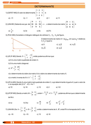 Tecnologia            ITAPECURSOS 



                                                     DETERMINANTE 
                                                        1  2  3 
     1) (CEFET­MG) O valor do determinante  1  3  5                          é: 
                                                        1  4  6 
            a) –11                     b) –1             c) 0                  d) 1         e) 11 

                                     æ R  I  C  ö                                 æ R  I  C ö
                                     ç            ÷                               ç         ÷
     2) (UNI­BH) Sabendo­se que  det ç 3  3  3  ÷ = x  , o determinante da matriz ç K  A  N ÷ é: 
                                        K  A  N 
                                     ç D  R  E  ÷                                 ç D  R  E ÷
                                     è            ø                               è         ø
            1 
         a)  x             b) 3x            c) 9x        d) 27x 
            3 
     3) (PUC­MG) Considere o triângulo retângulo de vértices V  , V  , V  da figura . 
                                                              1    2    3 

                                                                  O determinante da matriz A = (a  )  em que a  = distância 
                                                                                                 ij  3x3      ij 
                                                                  V  V , é igual a: 
                                                                   i  j 

                                                                     a) 0                   c)  2  5         e)  4  5 

                                                                     b)  5                  d)  3  5 



                              é 2  - 5  ù
     4) (UFJF­MG) Sendo X  = ê          ú , então podemos afirmar que: 
                              ë - 1  2  û
         a) X é uma matriz quadrada de ordem 4. 

            b) X é uma matriz diagonal. 

                2  é4  25  ù
            c) X  = ê      ú
                    ë 1  4 û

            d) o determinante do dobro da matriz X é o dobro do determinante da matriz X. 
                                               é - 2  - 5 
                                                         ù
            e) a matriz inversa de X é X -1  = ê         ú . 
                                               ë - 1  - 2 
                                                         û
     5) (UFLA­MG) Sendo A uma matriz real quadrada de ordem 3, cujo determinante é igual a 6, qual o valor de 
                              ­1   t 
         x na equação det (2 A  . A ) = 4x ? 
            a) 72                      b) 18             c) 12                 d) 2         e) 1/2 

                                     æ a  b ö           x + y      x - y 
                                     ç b  a ÷ , onde a = 2  e  b  = 2  , podemos afirmar que o determinante 
     6) (UFOP­MG) Sendo a matriz M = ç      ÷
                                     è      ø
         de M é: 

                                                               xy                    y 2          x 2 y 2 
            a) xy                      b) 2xy            c)                    d)           e)        +
                                                                2                     4            4    4 

                         é 1  2 
                               ù                 é2  1 ù                                t        t 
     7) (UNI­BH) Se A  = ê     ú e  B  =         ê     ú , então o determinante de A . B , onde B  é a transposta de B, vale: 
                         ë 4  5 
                               û                 ë 3  4 
                                                       û
            a) –16                     b) –15            c) 15                 d) 16




                5 8                  Matemática ­ M2 
 