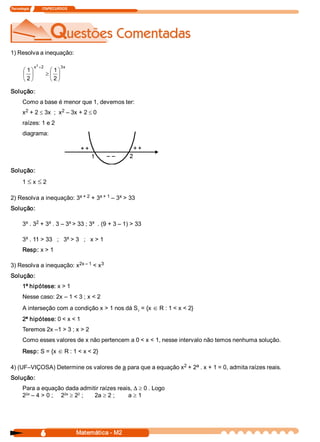 Tecnologia               ITAPECURSOS 




1) Resolva a inequação: 
                 2
                x  + 2             3 
                                    x 
        æ 1 ö              æ 1 ö
        ç ÷               ³ç ÷
        è 2 ø              è 2 ø

Solução: 
       Como a base é menor que 1, devemos ter: 
        2               2 
       x  + 2 £ 3x  ;  x  – 3x + 2 £ 0 
       raízes: 1 e 2 
       diagrama: 




Solução: 
       1 £ x £ 2 

                         x + 2  + 3 
2) Resolva a inequação: 3          x + 1  – 3  > 33 
                                             x 

Solução: 

        x  2      x        x         x 
       3  . 3  + 3  . 3 – 3  > 33 ; 3  . (9 + 3 – 1) > 33 

        x                  x 
       3  . 11 > 33   ;   3  > 3   ;   x > 1 
       Resp: x > 1 

                         2x – 1  < x 
3) Resolva a inequação: x           3 

Solução: 
       1ª hipótese: x > 1 
       Nesse caso: 2x – 1 < 3 ; x < 2 
       A interseção com a condição x > 1 nos dá S  = {x Î R : 1 < x < 2} 
                                                 1 

       2ª hipótese: 0 < x < 1 
       Teremos 2x –1 > 3 ; x > 2 
       Como esses valores de x não pertencem a 0 < x < 1, nesse intervalo não temos nenhuma solução. 
       Resp: S = {x Î R : 1 < x < 2} 

                                                             2    a 
4) (UF–VIÇOSA) Determine os valores de a para que a equação x  + 2  . x + 1 = 0, admita raízes reais. 
Solução: 
       Para a equação dada admitir raízes reais, D ³ 0 . Logo 
        2a            2a   2 
       2  – 4 > 0 ;  2  ³ 2  ;  2a ³ 2 ;      a³1




                    6                    Matemática ­ M2 
 