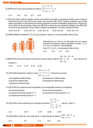 Tecnologia            ITAPECURSOS 


                                                ìx - y + z = 8 
                                                ï
     6) (ESPCEX) A soma das soluções do sistema í2  + y + z = 5  é: 
                                                  x 
                                                ïx + 2  - z = -8 
                                                      y 
                                                î

            a) 4              b) 5       c) 6     d) 7     e) 8 

     7) (FDV­ES) Pedro, Maria e Rogério saíram pelo trânsito da cidade, arrecadando dinheiro para a festa de 
         formatura da turma. No final do dia, juntos, eles somaram R$ 150,00. Quando souberam que a festa 
         estava cancelada, os três resolveram dividir igualmente o dinheiro arrecadado. Dessa forma, Pedro ficou 
         com o dobro do que arrecadou, Maria com R$ 5,00 a menos do que arrecadou e Rogério com R$ 20,00 
         a menos do que arrecadou. Pedro, Maria e Rogério arrecadaram, em reais, respectivamente: 
            a) 25, 45 e 80               b) 30, 50 e 70    c) 50, 25 e 75            d) 50, 45 e 55             e) 25, 55, e 70 

     8) (UERJ) Observe os pesos P  , P  e P  que possuem, cada um, uma quantidade inteira em kg. 
                                 1  2      3 



                                                                    Colocando­se um, dois ou os  três pesos em um mesmo 
                                                                    prato de uma balança, pode­se equilibrar, no outro, 1, 2, 3, 
                                                                    4, 5, 6 ou, no máximo, 7 kg de batatas. 
                                                                    Entre P  , P  e P  , o mais pesado mede, em kg: 
                                                                             1  2    3 
                                                                    a) 3            b) 4          c) 5        d) 9 


                                                                           ì4  + 3  - 2  = kx 
                                                                             x  y  z 
                                                                           ï
     9) (MACK­SP) A soma de todos os valores de k, para os quais o sistema í6  - z  = ky 
                                                                             y                 tem mais de uma 
                                                                           ï8  = kz 
         solução, é:                                                       î z 

            a) 10             b) 14      c) 18    d) 12    e) 20 

                                              ì4  + y - z  = 0 
                                                 x 
                                              ï
     10) (UFU­MG) Estudando o sistema  linear í - x - y + z  = 1  verificamos que ele é: 
                                              ï2  - y + z  = 2 
                                              î x 
            a) homogêneo indeterminado.                             d) impossível e indeterminado. 
            b) possível e determinado.                              e) impossível e determinado. 
            c) possível e indeterminado. 

     11) (UFJF­MG) Um sistema linear homogêneo com m equações lineares e n incógnitas: 
            a) é sempre possível.                                   d) nem sempre é possível. 
            b) é possível somente quando m < n.                     e) é possível somente quando m > n. 
            c) é possível somente quando m = n. 

                                                            ì                       x  2 
                                                            ï                               = 7 
                                                            ï                       y  3 
     12) (PUC­MG) O par ordenado (a,b) é solução do sistema í                                            valor de  5  .  é: 
                                                                                                                    a b 
                                                            ï                        x      y 
                                                                                                 = 13 
                                                            ï                       - 2  3 
                                                            î

            a) 5                         b) 10             c) 15            d) 20                e) 25 
                                                                          ì2  + 3  = 5 
                                                                            mx  y 
     13) (UNA­MG) O valor de m de modo que (2,­1) seja solução do sistema í             é: 
                                                                          î5  + y = 9 
                                                                            x 
            a) 0                         b) 1              c) 2             d) 4                 e) d

                6 0                    Matemática ­ M2 
 