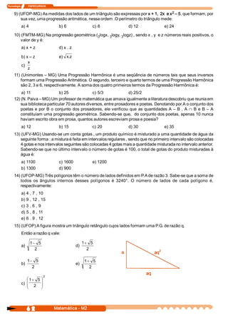 Tecnologia            ITAPECURSOS 

                                                                                        2 
     9) (UFOP­MG) As medidas dos lados de um triângulo são expressas por x + 1,  2x  e x  – 5, que formam, por 
         sua vez, uma progressão aritmética, nessa ordem .O perímetro do triângulo mede: 
            a) 4                       b) 6                   c) 8        d) 12                e) 24 

     10) (FMTM­MG) Na progressão geométrica (  logx, 3 
                                             3        logy, 3 
                                                             logz) , sendo x , y  e z números reais positivos, o 
        valor de y é: 
            a) x + z                   d) x . z 

            b) x – z                   e)  x z 
                                            . 
                x 
            c) 
                z 
     11) (Unimontes – MG) Uma Progressão Harmônica é uma seqüência de números tais que seus inversos 
         formam uma Progressão Aritmética. O segundo, terceiro e quarto termos de uma Progressão Harmônica 
         são 2, 3 e 6, respectivamente. A soma dos quatro primeiros termos da Progressão Harmônica é: 
         a) 11                   b) 25             c) 5/3               d) 25/2 
     12) (N. Paiva – MG) Um professor de matemática que amava igualmente a literatura descobriu que reunia em 
         sua biblioteca particular 70 autores diversos, entre prosadores e poetas. Denotando por A o conjunto dos 
         poetas  e  por  B  o  conjunto  dos  prosadores,  ele verificou  que  as  quantidades  A  –  B  ,  A Ç B  e  B  –  A 
         constituíam uma progressão geométrica. Sabendo­se que,  do conjunto dos poetas, apenas 10 nunca 
         haviam escrito obra em prosa, quantos autores escreviam prosa e poesia? 
            a) 12                      b) 15                 c) 20        d) 30                e) 35 
     13) (UFV­MG) Usando­se um conta gotas , um produto químico é misturado a uma quantidade de água da 
        seguinte forma : a mistura é feita em intervalos regulares , sendo que no primeiro intervalo são colocadas 
        4 gotas e nos intervalos seguintes são colocadas 4 gotas mais a quantidade misturada no intervalo anterior. 
        Sabendo­se que no último intervalo o número de gotas é 100, o total de gotas do produto misturadas à 
        água é: 
            a) 1100                    c) 1600               e) 1200 
            b) 1300                    d) 900 
     14) (UFOP­MG) Três polígonos têm o número de lados definidos em P.A de razão 3. Sabe­se que a soma de 
         todos  os  ângulos  internos  desses  polígonos  é  3240°.  O  número  de  lados  de  cada  polígono  é, 
         respectivamente: 
            a) 4 , 7 , 10 
            b) 9 , 12 , 15 
            c) 3 , 6 , 9 
            d) 5 , 8 , 11 
            e) 6 . 9 . 12 
     15) (UFOP) A figura mostra um triângulo retângulo cujos lados formam uma P.G. de razão q. 
            Então a razão q vale: 

                    1 - 5                                1+ 5 
            a)                                     d) 
                       2                                   2 

                  1- 5                                    1 + 5 
            b)                                     e) 
                    2                                        2 

                               2 
                æ 1 + 5 ö
            c)  ç
                ç 2  ÷
                        ÷
                è       ø




                  6 2                Matemática ­ M2 
 