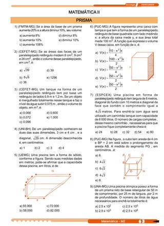 Tecnologia              ITAPECURSOS 



                                             MATEMÁTICA II
                                                 PRISMA 
1) (FMTM­MG) Se a área da base de um prisma              6) (PUC­MG) A figura representa uma caixa com 
    aumenta 20% e a altura diminui 10%, seu volume:          tampa e que tem a forma de um paralelepípedo 
                                                             retângulo de base quadrada com lado medindo 
    a) aumenta 8%                    d) diminui 8% 
                                                             x;  a  altura  da  caixa  mede  y,  e  sua  área  total 
    b) aumenta 10%                   e) diminui 10%                          2 
                                                             mede 100 m  . A função que expressa o volume 
    c) aumenta 108%                                          V dessa caixa, em função de x, é: 

2)  (CEFET­MG)  Se  as  áreas  das  faces  de  um            a) V  x  =
                                                                 (  ) 
                                                                        (10 - x  )x 
                                                                                   2

                                             2 
     paralelepípedo retângulo medem 6 cm  , 9 cm    2                        4 
     e 24 cm 2 , então o volume desse paralelepípedo, 
            3                                                b) V  x  =
                                                                 (  ) 
                                                                        (100 - x  )x   2

     em cm  , é:                                                             2 

    a)  39               d) 39                               c) V  x  =
                                                                 (  ) 
                                                                        (50 + x  )x 
                                                                                   2

                                                                             4 
    b)  6  6             e) 1296                             d) V  x  =
                                                                 (  ) 
                                                                        (50 + x  )x 
                                                                                   2

                                                                             2 
    c) 36 
                                                             e) V  x  =
                                                                 (  ) 
                                                                        (50 - x  )x 
                                                                                   2

3)  (CEFET­MG)  Um  tanque  na  forma  de  um                                 2 
    paralelepípedo  retângulo  tem  por  base  um 
                                                         7)  (ESPCEX)  Uma  piscina  em  f orma  de 
    retângulo de lados 0,8 m e 1,2 m. Se um objeto 
                                                             paralelepípedo retângulo tem largura de 6 metros, 
    é mergulhado totalmente nesse tanque e faz o 
                                                             diagonal do fundo com 10 metros e diagonal da 
    nível da água subir 0,075 m , então o volume do 
                 3                                           face  que  contém  o  comprimento  igual  a 
    objeto, em m  , é: 
    a) 0,066             d) 0,600                            4  5  metros.  Para  enchê­la  com  água  será 
                                                             utilizado um caminhão tanque com capacidade 
    b) 0,072             e) 1,000 
                                                             de 6 000 litros. O número de cargas completas , 
    c) 0,096                                                 desse mesmo caminhão , necessárias para que 
                                                             a piscina fique completamente cheia é: 
4)  (UNI­BH)  De  um  paralelepípedo  conhecem­se 
     duas das suas  dimensões, 3 cm e 4 cm  , e a            a) 24        b) 28            c) 32       d) 54          e) 80 

   diagonal,  29 cm. A  dimensão desconhecida            8) (PUC­MG) Na figura , o cubo tem aresta de 4 cm 
   é, em centímetros:                                        e  BP  =  2  cm  está  sobre  o  prolongamento  da 
                                                             aresta  AB.  A  medida  do  segmento  PG  ,  em 
    a) 1         b) 2    c) 3        d) 4 
                                                             centímetros , é: 
5)  (UEMG)  Uma  piscina  tem  a  forma  do  sólido,         a) 6 
     conforme a figura. Sendo suas medidas dadas 
     em metros, pode­se afirmar que a capacidade             b)  4  2 
     dessa piscina, em litros, é de: 
                                                             c)  6  2 

                                                             d)  4  3 
                                                             e) 8 

                                                         9) (UNA­MG) Uma piscina olímpica possui a forma 
                                                             de um prisma reto de base retangular de 50 m 
                                                             de comprimento, por 25 m de largura, por 2 m 
                                                             de  profundidade.  O  número  de  litros  de  água 
                                                             necessários para enchê­la totalmente é: 
    a) 55.000            c) 72.000                                      2 
                                                             a) 2,5 x 10                              5 
                                                                                           c) 2,5 x 10 
    b) 58.000            d) 92.000                                      3 
                                                             b) 2,5 x 10                              6 
                                                                                           d) 2,5 x 10 


                                                                  Matemática ­ M2                            6 3 
 