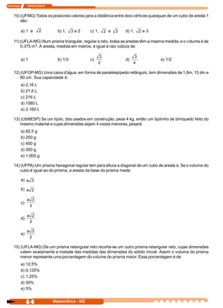 Tecnologia            ITAPECURSOS 



     10) (UFMG) Todos os possíveis valores para a distância entre dois vértices quaisquer de um cubo de aresta 1 
         são: 

            a) 1  e         2          b) 1,  3 e 2     c) 1,  2  e  3    d) 1,  2  e 3 

     11) (UFLA­MG) Num prisma triangular, regular e reto, todas as arestas têm a mesma medida, e o volume é de 
                3 
         0,375 m  . A aresta, medida em metros, é igual à raiz cúbica de: 

                                                              3                 3 
            a) 1                       b) 1/3           c)                d)               e) 1/2 
                                                              2                 4 

     12) (UFOP­MG) Uma caixa d’água, em forma de paralelepípedo retângulo, tem dimensões de 1,8m, 15 dm e 
         80 cm. Sua capacidade é: 
            a) 2,16 L 
            b) 21,6 L 
            c) 216 L 
            d) 1080 L 
            e) 2.160 L 

     13) (UbNESP) Se um tijolo, dos usados em construção, pesa 4 kg, então um tijolinho de brinquedo feito do 
        mesmo material e cujas dimensões sejam 4 vezes menores, pesará: 
            a) 62,5 g 
            b) 250 g 
            c) 400 g 
            d) 500 g 
            e) 1.000 g 

     14) (UFPA) Um prisma hexagonal regular tem para altura a diagonal de um cubo de aresta a. Se o volume do 
         cubo é igual ao do prisma, a aresta da base do prisma mede: 

            a)  a  3 

            b)  a  2 

                  a  3 
            c) 
                   3 

                  a  2 
            d) 
                    2 

                  a  3 
            e) 
                   2 

     15) (UFLA­MG) De um prisma retangular reto recorta­se um outro prisma retangular reto, cujas dimensões 
        valem exatamente a metade das medidas das dimensões do sólido inicial. Assim o volume do prisma 
        menor representa uma porcentagem do volume do prisma maior. Essa porcentagem é de: 
            a) 12,5% 
            b) 0,125% 
            c) 1,25% 
            d) 50% 
            e) 5%


                  6 4                Matemática ­ M2 
 