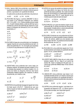 Tecnologia              ITAPECURSOS 



                                                                      PIRÂMIDE
1) (Univ. Itaúna­ MG) Uma pirâmide, cuja base é um                          6) (UFES) Um grupo de esotéricos deseja construir 
    quadrado de lado 2a, tem o mesmo volume que um                              um  reservatório  de  água  na  forma  de  uma 
    prisma, cuja base é um quadrado de lado a.                                  pirâmide de base quadrada. Se o lado da base 
    A razão entre as alturas da pirâmide e do prisma é:                         deve ser 4/5 da altura e o reservatório deve ter 
                                                                                                          3 
                                                                                capacidade  para  720  m  ,  qual  deverá  ser  a 
    a) 4/3         b) 3/2         c) 1/4    d) 3/4                              medida aproximada do lado da base? 
2)  (PUC­MG)  Na figura,  o  prisma  ABCDEF é  reto  e                           a) 8,7 m      c) 13,9 m       e) 16,0 m 
     sua  base  é  um  triângulo  retângulo  de  catetos 
                                                                                 b) 12,0 m     d) 15,0 m 
     AC = 3 m e BC = 4 m; a altura desse prisma mede 
     5 m. A partir desses dados, pode­se afirmar que a 
                                                                            7) (PUC­MG) Em um cubo de aresta a, ligam­se os 
     medida do volume da pirâmide de vértice E e cuja 
                                                                                vértices A, B, C, e D de uma face ao centro I da 
     base é o triângulo de vértices B, D e F, em metros 
                                                                                face oposta. A razão entre o volume da pirâmide 
     quadrados, é: 
                                                                                assim obtida e o volume do cubo é: 
    a) 9 
                                                                                 a) 1/4       b) 1/3    c) 1/2        d) 2           e) 3 
    b) 10 
    c) 11                                                                   8) (PUC­MG) Cortando­se uma pirâmide de 30 dm 
    d) 12                                                                       de altura por um plano paralelo à base e distante 
                                                                                24 dm do vértice,  obtém­se uma secção cuja 
    e) 13                                                                                           2 
                                                                                área mede 144 dm  . A medida da área da base 
3) (PUC­MG) A base de uma pirâmide é um hexágono                                                        2 
                                                                                de tal pirâmide, em dm  , é: 
    regular inscrito em uma circunferência de raio r. A 
                                                                                 a) 180       b) 200  c) 212  d) 225  e) 288 
    altura da pirâmide é h = 3r. A função que expressa 
    o volume V da pirâmide em função do raio r é:                           9) (PUC­MG) Em uma pirâmide regular de 12 cm 
                                                                                de altura tendo como base um quadrado de lado 
                  r 3 3                         3  3 3 
                                                 r                              igual a 10 cm, a área lateral é: 
    a)  V  r  =
         (  )                     d)  V  r  =
                                       (  ) 
                     4                              2                                     2                 2                        2 
                                                                                 a) 240 cm         c) 340 cm                e) 210 cm 
                       3                             3                                    2 
                                                                                 b) 260 cm                  2 
                                                                                                   d) 400 cm 
                  3 
                   r         3                  7 
                                                 r         3 
    b)  V  r  =
         (  )                     e)  V  r  =
                                       (  ) 
                        4                             2 
                                                                            10) (CEFET­MG) ABCD é face de um cubo cujas 
                       3
                  5 
                   r         3                                                 arestas  medem  36  cm.  Seja  X  um  ponto  da 
    c)  V  r  =
         (  ) 
                        4                                                      aresta AE. Qual a medida de AX para que  o 
                                                                               volume da  pirâmide XABCD seja 1/9 do volume 
4)  (CEFET­MG)  Uma  pirâmide  tem  como  base  um                             do cubo? 
     polígono regular. As arestas da base medem 2 m e 
     as arestas que passam no vértice medem 3 m. A                               a) 4 cm       c) 12 cm                   e) 24 cm 
     soma  de  todos  os  ângulos  internos  das  faces                          b) 6 cm       d) 18 cm 
     (incluindo a base) é igual a 10p radianos. A altura 
     da pirâmide, em metros, é de:                                          11)  (MACK­SP)  Uma  pirâmide  cuja  base  é  um 
                                                                                quadrado de lado 2a tem um mesmo volume que 
                                                                      69        um prisma cuja base é um quadrado de lado a. 
    a)  5                         c)  7                         e) 
                                                                      3         A razão entre as alturas da pirâmide e do prisma, 
                                                                                nessa ordem é: 
    b)  6                         d)  8 
                                                                                 a) 3/4       b) 3/2    c) 1/4        d) a/3         e) 3a 
5) (ESPCEX) Uma pirâmide hexagonal regular tem área 
                               2 
    da  base  igual  a 18  3 m  .  Sabendo­se  que  sua                     12) (UFPA) Uma pirâmide regular, cuja base é um 
    altura é igual ao triplo do apótema da base, então                         quadrado de diagonal  6  6  , e a altura igual a 
    seu volume é:                                                              2/3 do lado da base, tem área total igual a: 
                                                                                             2                      2 
           3 
    a) 36 m                                 3 
                                  d) 54  3 m                                     a) 96  3  cm           d) 84  3  cm 
                                                                                          2 
                                                                                 b) 252 cm                       2 
                                                                                                        e) 576 cm 
                   3                            3 
    b) 27  3  m                   e) 81  6 m 
                                                                                          2 
                                                                                 c) 288 cm 
                  3 
    c) 36  3 m 
                                                                                     Matemática ­ M2                       6 5 
 