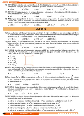 Tecnologia            ITAPECURSOS 


     13) (PUC­SP) Um projetor está a uma distância de 2 metros de uma parede. A que distância da parede deve 
         ser colocado o projetor, para que a área de um quadrado projetado aumente 50%? 
            a)  6  m                    b)  2  3  m        c) 3 m         d) 4,5 m         e)  3  2  m 
     14) (PUC­MG) Para que o volume de um cubo de aresta a seja igual ao volume de uma pirâmide cuja base é 
         um quadrado de lado a, a altura da pirâmide é: 
            a) a/3                      b) 3/a             c) 3a/4        d) 4a/3          e) 3a 
     15) (M.Campos) Uma pirâmide de chumbo é mergulhada num tanque cúbico de aresta 1m, cheio d’água até 
         a borda. Se a base da pirâmide é um triângulo retângulo cujos catetos medem 0,5 m e se sua altura 
         também é de 0,5 m, então o volume de água derramada foi: 
                     3 
            a) 1/12 m                            3 
                                        b) 1/24 m                   3 
                                                           c) 1/36 m               3 
                                                                          d) 1/48 m                 3 
                                                                                           e) 1/64 m 

                                                              CILINDRO 
     1) (Fac. M.Campos­MG) Em um laboratório, um cilindro de vidro com 10 cm de raio contém água até 10 cm 
         de altura. Um objeto irregular colocado dentro desse cilindro fica totalmente imerso e faz o nível d’água 
         subir para 18 cm. Considerando p = 3,14, o volume desse objeto é de: 
                      3 
            a) 3140 cm                            3 
                                        b) 2512 cm                   3 
                                                           c) 5652 cm                 3 
                                                                          d) 2009,6 cm 
     2) (Univ.  Itaúna ­  MG) Para  se calcular  o volume  de um  sólido, o  mesmo é  colocado em  um recipiente 
         cilíndrico de 5 cm de raio, que contém água até um certo nível. Se o nível da água subir 1 cm, o volume do 
         sólido deverá ser de: 
                    3 
            a) 5p cm                             3 
                                        b) 10p cm                   3 
                                                           c) 50p cm               3 
                                                                          d) 25p cm 
     3) (PUC­MG) A região plana, limitada pelo retângulo ABCD, gira em torno do lado AB e gera um cilindro de 
         volume V  . A mesma região, ao girar em torno do lado BC, gera um outro cilindro de volume V  . Se 
                  1                                                                                     2 
         AB = 4 cm e BC = 6 cm, é CORRETO afirmar que: 
            a) V  = V 
                1    2 
            b) 2V  = V 
                  1    2 
            c) V  = 3V 
                1      2 
            d) 2V  = 3V 
                  1     2 
            e) V  = 2V 
                1      2 
     4) (Fund. João Pinheiro­MG) Dois cilindros são obtidos girando­se, sucessivamente, um retângulo ABCD em 
         torno dos lados AB e BC. O produto dos números que representam a medida dos volumes dos cilindros é 
         216p2 . Assim sendo, a área do retângulo é igual a: 
            a) 6                        b) 8               c) 10          d) 12            e) 14 
                                                                                                           7 
     5) (Fac. Newton Paiva­MG) Um reservatório, em forma de cilindro, cujas dimensões internas são            metros 
                                                                                                           p
           de raio e 0,018 m de altura, contém vinho até 2/3 de seu volume. A quantidade de vinho, em litros, contida 
           no reservatório é de: 
            a) 84             b) 840       c) 8400        d) 12.600 
     6) (PUC­MG) Enrolando­se um tapete quadrado, obtém­se um sólido que tem a forma de um cilindro circular 
                                          2                             3 
         reto, cuja área da base mede 4pdm  e cujo volume mede 120p dm  . A medida da área do tapete, em 
         metros quadrados, é: 
            a) 3              b) 4      c) 9      d) 16    e) 25 
     7) (FMTM­MG) Um cilindro circular reto tem altura igual a 80 cm e o diâmetro da base é igual a 3 m. A respeito 
         desse cilindro, pode­se afirmar que: 
                                                               2                                     2 
            a) A área de uma seção meridiana é igual a 2,4 m  e a área de uma seção transversal, 9p m  . 
                                              2                                         2 
            b) A área lateral é igual a 2,4p m  e a área de uma seção transversal, 9p m  . 
                                              2  e a área de uma seção meridiana, 2,4 m  . 
            c) A área lateral é igual a 2,4p m                                         2 
                                              2 
            d) A área lateral é igual a 4,8p m  e a área de uma seção meridiana, 2,4p m   2. 
                                                                 2                                        2 
            e) A área de uma seção meridiana é igual a 2,4p m  e a área de uma seção transversal, 2,25p m  .

                6 6                   Matemática ­ M2 
 