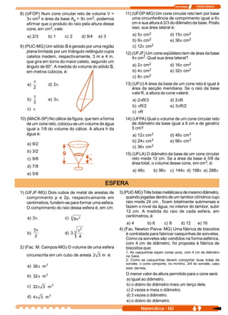 Tecnologia              ITAPECURSOS 

8) (UFOP) Num cone circular reto de volume V =          11) (UFOP­MG) Um cone circular reto tem por base 
          3                            2 
    3p cm  e área da base A  = 9p cm  , podemos             uma circunferência de comprimento igual a 6p
                             b 
    afirmar que o produto do raio pela altura desse         cm e sua altura é 2/3 do diâmetro da base. Posto 
                2 
    cone, em cm  , vale:                                    isso, sua área lateral é: 
                                                                     2 
                                                             a) 5p cm                           2 
                                                                                       d) 15p cm 
   a) 2/3      b) 1     c) 2     d) 9/4    e) 3 
                                                                     2 
                                                             b) 9p cm                           2 
                                                                                       e) 36p cm 
9) (PUC­MG) Um sólido S é gerado por uma região              c) 12p cm 2 
    plana limitada por um triângulo retângulo cujos     12) (UFJF) Um cone eqüilátero tem de área da base 
    catetos medem, respectivamente, 3 m e 4 m,                   2 
                                                            4p cm  . Qual sua área lateral? 
    que gira em torno do maior cateto, segundo um                    2                          2 
    ângulo de 60°. A medida do volume do sólido S,           a) 2p cm                  d) 16p cm 
                                                                     2 
                                                             b) 4p cm                           2 
                                                                                       e) 32p cm 
    em metros cúbicos, é: 
                                                                     2 
                                                             c) 8p cm 
         p
   a)          d) 2p.                                   13) (UFU) A área da base de um cone reto é igual à 
         2                                                  área  da secção  meridiana.  Se  o raio  da  base 
                                                            vale R, a altura do cone valerá: 
         p
   b)          e) 3p.                                        a) 2pR/3                  d) 2pR 
         3
                                                             b) pR/2                   e) 3pR/2 
   c) p
                                                             c) pR 
10) (MACK­SP) No cálice da figura, que tem a forma      14) (UFPA) Qual o volume de um cone circular reto 
    de um cone reto, colocou­se um volume de água           de diâmetro da base igual a 6 cm e de geratriz 
    igual a 1/8 do volume do cálice. A altura h da          5 cm? 
    água é:                                                           3 
                                                             a) 12p cm                          3 
                                                                                       d) 48p cm 
                                                                      3 
                                                             b) 24p cm                          3 
                                                                                       e) 96p cm 
   a) 9/2                                                             3 
                                                             c) 36p cm 
   b) 3/2 
                                                        15) (UFLA) O diâmetro da base de um cone circular 
   c) 9/8                                                   reto mede 12 cm. Se a área da base é 3/8 da 
                                                                                                  3 
                                                            área total, o volume desse cone, em cm  , é: 
   d) 7/8 
                                                             a) 48p        b) 96p      c)  144p d) 198p e) 288p
   e) 5/8 

                                              ESFERA 
1) (UFJF­MG) Dois cubos de metal de arestas de  3) (PUC­MG) Três bolas metálicas e de mesmo diâmetro, 
    comprimento  p  e  2p,  respectivamente  em         quando jogadas dentro de um tambor cilíndrico cujo 
    centímetros, fundem­se para formar uma esfera.      raio mede 24 cm , ficam totalmente submersas e 
    O comprimento do raio dessa esfera é, em cm:        fazem o nível da água, no interior do tambor, subir 
                                                        12  cm.  A  medida  do  raio  de  cada  esfera,  em 
    a) 3p.              c)  3  9p 2                     centímetros, é: 
                                                        a) 4        b) 6     c) 8      d) 12  e) 16 
        3p                          2               4) (Fac. Newton Paiva­ MG) Uma fábrica de biscoitos 
    b)                         3  p
                        d)  3 . 
         2 
                                                        é contratada para fabricar casquinhas de sorvetes. 
                                   4 
                                                        Como os sorvetes são vendidos na forma esférica, 
                                                        com 4 cm de diâmetro,  foi proposta à fábrica de 
2) (Fac. M. Campos­MG) O volume de uma esfera           biscoitos que: 
                                                         1. As casquinhas sejam cones ocos, com 4 cm de diâmetro 
   circunscrita em um cubo de aresta  2  3  m  é:        na  base. 
                                                         2.  Como  as  casquinhas  devem  comportar  duas  bolas  de 
            3                                            sorvete,  o  cone comporte,  no  mínimo,  3/4 do  sorvete,  caso 
   a)  36p m                                             este  derreta. 
            3 
   b)  32p m                                             O menor valor da altura permitido para o cone será: 
                                                         a) igual ao diâmetro. 
               3 
   c)  32p 3  m                                          b) o dobro do diâmetro mais um terço dele. 
                                                         c) 2 vezes e meia o diâmetro. 
              3 
   d)  4p 3  m                                           d) 3 vezes o diâmetro. 
                                                         e) o dobro do diâmetro.
                                                                   Matemática ­ M2                        6 9 
 