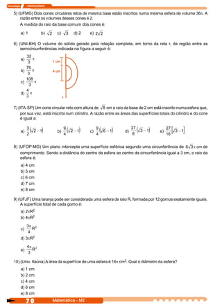 Tecnologia            ITAPECURSOS 


     5) (UFMG) Dois cones circulares retos de mesma base estão inscritos numa mesma esfera de volume 36p. A 
         razão entre os volumes desses cones é 2. 
         A medida do raio da base comum dos cones é: 

            a) 1              b)  2    c)  3      d) 2    e)  2  2 

     6)  (UNI­BH)  O  volume  do  sólido  gerado  pela  rotação  completa,  em  torno  da  reta  r,  da  região  entre  as 
          semicircunferências indicada na figura a seguir é: 
               32 
            a)     p
                3 
               76 
            b)     p
                3 
               108 
            c)      p
                3 
               4 
            d) p
               3 

     7) (ITA­SP) Um cone circular reto com altura de  8  cm e raio da base de 2 cm está inscrito numa esfera que, 
          por sua vez, está inscrita num cilindro. A razão entre as áreas das superfícies totais do cilindro e do cone 
          é igual a: 


            a)
                  3
                  2 
                    (2 - 1    )        b)
                                            9
                                             (
                                            4 
                                                     )
                                               2  - 1     c)
                                                               9
                                                                (
                                                               4 
                                                                        )
                                                                  6  - 1    d)
                                                                                 27
                                                                                 8 
                                                                                      ( 3  - 1 )   e)
                                                                                                        27
                                                                                                        16 
                                                                                                           [      ]
                                                                                                            3  - 1 


     8) (UFOP­MG) Um plano intercepta uma superfície esférica segundo uma circunferência de  6 3  cm de 
                                                                                                       p
         comprimento. Sendo a distância do centro da esfera ao centro da circunferência igual a 3 cm, o raio da 
         esfera é: 
            a) 4 cm 
            b) 5 cm 
            c) 6 cm 
            d) 7 cm 
            e) 8 cm 

     9) (UFJF) Uma laranja pode ser considerada uma esfera de raio R, formada por 12 gomos exatamente iguais. 
         A superfície total de cada gomo é: 
                  2 
            a) 2pR 
                  2 
            b) 4pR 

                  3p 2 
            c)        R 
                   4 
                  2 
            d) 3pR 

                  4p 2 
            e)       R 
                  3 
                                                                   2 
     10) (Univ. Itaúna) A área da superfície de uma esfera é 16p cm  . Qual o diâmetro da esfera? 
            a) 1 cm 
            b) 2 cm 
            c) 4 cm 
            d) 6 cm 
            e) 8 cm
                  7 0                Matemática ­ M2 
 
