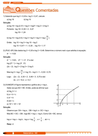 Tecnologia               ITAPECURSOS 




1) Sabendo que log 2 = 0,30 e  log 3 = 0,47, calcule: 
       a) log 18                        b) log 15 
Solução: 
                           2                 2 
       a) log 18 = log (2.3  ) = log 2 + log3  = log 2 + 2 log 3 
       Portanto:  log 18 = 0,30 + 2 . 0,47 
                        log 18 = 1,24 

                                                             10 
       b) log 15 = log (3.5) = log 3 + log 5 = log 3 + log (  ) 
                                                              2 
       Então:  log 15 = log 3 + log 10 – log 2 
                     log 15 = 0,47 + 1 – 0,30  ;  log 15 = 1,17 

2) (PUC–SP) São dados log 2 = 0,30 e log 3 = 0,48. Determine o número real x que satisfaz à equação: 
        x ­ 1 
       4  = 1125 
Solução: 
        x ­ 1         2x – 2  2  3 
       4  = 1125 ;   2  = 3  . 5  e daí: 
             2x – 2      2    3 
       log (2  ) = log (3  . 5  ) 
       (2x – 2) . log 2 = 2 log 3 + 3 log 5 

                         10 
       Mas log 5 = log (  ) = log 10 – log 2 = 1 – 0,30 = 0,70 
                          2 
       Logo:  (2x – 2) . 0,30 = 2 . 0,48 + 3 . 0,70 e daí: 
                     2x – 2 = 10,2 ; x = 6,1 

3) (VUNESP) A figura representa o gráfico de y = log x. 
       Sabe–se que AO = BC. Então, pode­se afirmar que: 
       a) log  b = c 
             a 

       b) a + b = c 
           c 
       c) a  = b 
       d) ab = c 
            a     b     c 
       e) 10  + 10  = 10 
Solução: 
       Observe que: OA = log a ;  OB = log b  e  OC = log c 
       Mas BC = OC – OB ; logo BC = log c – log b. Como OA = BC, temos 

                                                     c         c 
       log a = log c – log b ;  log a = log             ;  a =  ;   ab = c 
                                                     b         b 
       Resp: d




                   8                    Matemática ­ M2 
 