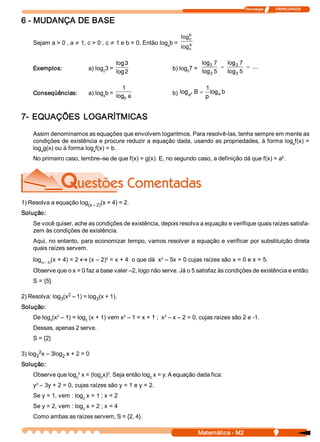 Tecnologia              ITAPECURSOS 


6 ­ MUDANÇA DE BASE 
                                                                      b 
                                                                   log 
                                                                      c 
     Sejam a > 0 , a ¹ 1, c > 0 , c ¹ 1 e b > 0. Então log  b = 
                                                          a           a 
                                                                   log 
                                                                      c 


                                          log 3                               log 2 7   log 3 7
     Exemplos:              a) log  3 =                        b) log  7 =            =         = ...
                                  2       log 2                      5        log 2 5   log3 5

                                           1                                   1
     Conseqüências:         a) log  b = log a                  b) log ap B =     log a b
                                  a 
                                           b                                   p


7­  EQUAÇÕES  LOGARÍTMICAS 
     Assim denominamos as equações que envolvem logaritmos. Para resolvê­las, tenha sempre em mente as 
     condições de existência e procure reduzir a equação dada, usando as propriedades, à forma log  f(x) = 
                                                                                                  a 
     log  g(x) ou à forma log  f(x) = b. 
        a                    a 
                                                                                                    b 
     No primeiro caso, lembre–se de que f(x) = g(x). E, no segundo caso, a definição dá que f(x) = a  . 




1) Resolva a equação log       (x + 4) = 2. 
                        (x – 2) 
Solução: 
     Se você quiser, ache as condições de existência, depois resolva a equação e verifique quais raízes satisfa­ 
     zem às condições de existência. 
     Aqui, no entanto, para economizar tempo, vamos resolver a equação e verificar por substituição direta 
     quais raízes servem. 
     log  (x + 4) = 2 « (x – 2)  = x + 4  o que dá  x  – 5x = 0 cujas raízes são x = 0 e x = 5. 
        (x – 2) 
                               2                     2 


     Observe que o x = 0 faz a base valer –2, logo não serve. Já o 5 satisfaz às condições de existência e então: 
     S = {5} 

                   2 
2) Resolva: log  (x  – 1) = log  (x + 1). 
               3               3 
Solução: 
               2                          2                 2 
     De log  (x  – 1) = log  (x + 1) vem x  – 1 = x + 1 ;  x  – x – 2 = 0, cujas raízes são 2 e ­1. 
           3               3 

     Dessas, apenas 2 serve. 
     S = {2} 

3) log  2 
      2  x – 3log  x + 2 = 0 
                 2 
Solução: 
     Observe que log  2  x = (log  x)  . Seja então log  x = y. A equação dada fica: 
                    2            2 
                                     2 
                                                       2 
      2 
     y  – 3y + 2 = 0, cujas raízes são y = 1 e y = 2. 
     Se y = 1, vem : log  x = 1 ; x = 2 
                        2 

     Se y = 2, vem : log  x = 2 ; x = 4 
                        2 

     Como ambas as raízes servem, S = {2, 4}.

                                                                             Matemática ­ M2                     9 
 