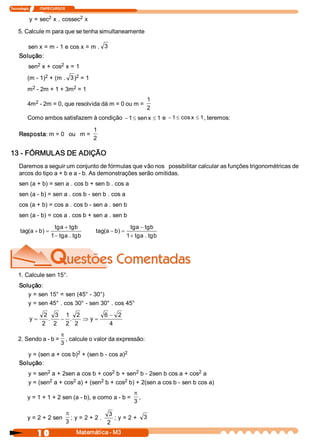 Tecnologia             ITAPECURSOS 

                  2           2 
           y = sec  x . cossec  x 

    5. Calcule m para que se tenha simultaneamente 

           sen x = m ­ 1 e cos x = m .  3 
     Solução: 
              2        2 
           sen  x + cos  x = 1 
                 2            2 
          (m ­ 1)  + (m .  3 )  = 1 
           2              2 
          m  ­ 2m + 1 + 3m  = 1 

            2 
                                                                      1 
          4m  ­ 2m = 0, que resolvida dá m = 0 ou m = 
                                                                      2 
          Como ambos satisfazem à condição  - 1 £ sen x £ 1  e  - 1 £ cos x  £ 1 , teremos: 
                                            1 
     Resposta: m = 0   ou   m = 
                                            2 

13 ­ FÓRMULAS DE ADIÇÃO 
     Daremos a seguir um conjunto de fórmulas que vão nos   possibilitar calcular as funções trigonométricas de 
     arcos do tipo a + b e a ­ b. As demonstrações serão omitidas. 
     sen (a + b) = sen a . cos b + sen b . cos a 
     sen (a ­ b) = sen a . cos b ­ sen b . cos a 
     cos (a + b) = cos a . cos b ­ sen a . sen b 
     sen (a ­ b) = cos a . cos b + sen a . sen b 
                           tg  + tg 
                              a     b                         tg  - tg 
                                                                 a     b 
      tag(  + b  =
          a  )                               tag(  - b  =
                                                 a  ) 
                         1 - tg  . tg b 
                                a                           1 + tg  . tg b 
                                                                   a 




    1. Calcule sen 15°. 
     Solução: 
        y = sen 15° = sen (45° ­ 30°) 
        y = sen 45° . cos 30° ­ sen 30° . cos 45° 
                    2  3  1  2                   6  - 2 
           y=         .  - .    Þ y =
                   2  2  2  2                       4 
                     p
    2. Sendo a ­ b =  , calcule o valor da expressão: 
                     3
                           2                  2 
        y = (sen a + cos b)  + (sen b ­ cos a) 
     Solução: 
                  2                        2         2                       2 
           y = sen  a + 2sen a cos b + cos  b + sen  b ­ 2sen b cos a + cos  a 
                   2        2          2        2 
           y = (sen  a + cos  a) + (sen  b + cos  b) + 2(sen a cos b ­ sen b cos a) 
                                                               p
          y = 1 + 1 + 2 sen (a ­ b), e como a ­ b =              , 
                                                               3

                                  p                3 
          y = 2 + 2 sen             ; y = 2 + 2 .     ; y = 2 +  3
                                  3                2 
                1 0                   Matemática ­ M3 
 