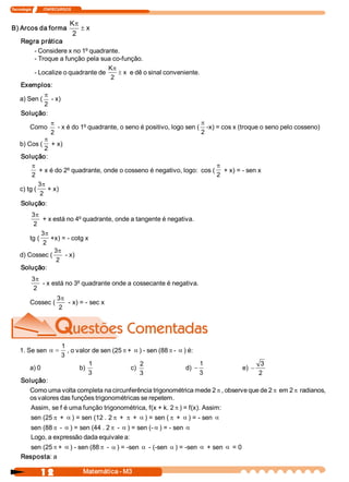 Tecnologia             ITAPECURSOS 


                                 Kp
B) Arcos da forma                    ± x 
                                  2 
     Regra prática 
         ­ Considere x no 1º quadrante. 
         ­ Troque a função pela sua co­função. 
                                    Kp
         ­ Localize o quadrante de      ± x  e dê o sinal conveniente. 
                                     2 
     Exemplos: 
            p
    a) Sen (   ­ x) 
            2
     Solução: 
                      p                                                      p
          Como          ­ x é do 1º quadrante, o seno é positivo, logo sen (  ­x) = cos x (troque o seno pelo cosseno) 
                      2                                                      2
               p
    b) Cos (     + x) 
               2
    Solução: 
         p                                                                 p
            + x é do 2º quadrante, onde o cosseno é negativo, logo:  cos (  + x) = ­ sen x 
         2                                                                 2
            3p
    c) tg (  + x) 
             2 
     Solução: 
         3p
             + x está no 4º quadrante, onde a tangente é negativa. 
         2 
             3p
        tg (  +x) = ­ cotg x 
             2 
                 3p
    d) Cossec (      ­ x) 
                  2 
    Solução: 
           3p
              ­ x está no 3º quadrante onde a cossecante é negativa. 
           2 
                   3p
          Cossec (     ­ x) = ­ sec x 
                    2 




                            1
    1. Se sen  a =             , o valor de sen (25 p + a ) ­ sen (88 p ­ a ) é: 
                            3 
                                        1                  2                       1              3
          a) 0                      b)                 c)                    d)  -        e)  -
                                        3                  3                       3              2 
     Solução: 
       Como uma volta completa na circunferência trigonométrica mede 2 p , observe que de 2 p em 2 p radianos, 
       os valores das funções trigonométricas se repetem. 
        Assim, se f é uma função trigonométrica, f(x + k. 2 p ) = f(x). Assim: 
        sen (25 p + a ) = sen (12 . 2 p + p + a ) = sen ( p + a ) = ­ sen a
        sen (88 p ­ a ) = sen (44 . 2 p ­ a ) = sen (­ a ) = ­ sen a
        Logo, a expressão dada equivale a: 
        sen (25 p + a ) ­ sen (88 p ­ a ) = ­sen a ­ (­sen a ) = ­sen a + sen a = 0 
     Resposta: a

                1 2                   Matemática ­ M3 
 