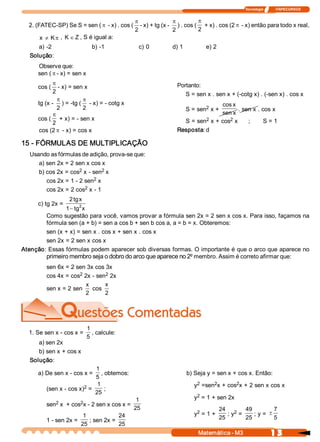 Tecnologia              ITAPECURSOS 


                                            p               p          p
  2. (FATEC­SP) Se S = sen ( p ­ x) . cos (  ­ x) + tg (x ­  ) . cos (  + x) . cos (2 p ­ x) então para todo x real,
                                            2               2          2
       x  ¹ K p ,  K Î Z , S é igual a: 
     a) ­2                     b) ­1            c) 0        d) 1            e) 2 
  Solução: 
     Observe que: 
     sen ( p ­ x) = sen x 
            p                                                 Portanto: 
     cos (  ­ x) = sen x 
            2                                                    S = sen x . sen x + (­cotg x) . (­sen x) . cos x 
              p         p
     tg (x ­  ) = ­tg (  ­ x) = ­ cotg x                                         cos x 
              2         2                                                  2 
                                                                    S = sen  x +        . sen x . cos x 
            p                                                                    sen x 
     cos (  + x) = ­ sen x                                                 2        2 
                                                                    S = sen  x + cos  x     ;      S = 1 
            2
      cos (2 p ­ x) = cos x                                   Resposta: d 

15 ­ FÓRMULAS DE MULTIPLICAÇÃO 
  Usando as fórmulas de adição, prova­se que: 
     a) sen 2x = 2 sen x cos x 
                     2        2 
     b) cos 2x = cos  x ­ sen  x 
                           2 
        cos 2x = 1 ­ 2 sen  x 
                        2 
        cos 2x = 2 cos  x ­ 1 
                   2 tg x 
     c) tg 2x =       2
                1 - tg  x 
         Como sugestão para você, vamos provar a fórmula sen 2x = 2 sen x cos x. Para isso, façamos na 
         fórmula sen (a + b) = sen a cos b + sen b cos a, a = b = x. Obteremos: 
        sen (x + x) = sen x . cos x + sen x . cos x 
        sen 2x = 2 sen x cos x 
Atenção: Essas fórmulas podem aparecer sob diversas formas. O importante é que o arco que aparece no 
        primeiro membro seja o dobro do arco que aparece no 2º membro. Assim é correto afirmar que: 
         sen 6x = 2 sen 3x cos 3x 
                     2         2 
         cos 4x = cos  2x ­ sen  2x 
                        x      x 
         sen x = 2 sen  cos 
                        2      2 




                             1 
  1. Se sen x ­ cos x =         , calcule: 
                             5 
     a) sen 2x 
     b) sen x + cos x 
  Solução: 
                             1 
     a) De sen x ­ cos x =      , obtemos:                          b) Seja y = sen x + cos x. Então: 
                             5 
                              1                                         2     2        2 
                                                                       y  =sen  x + cos  x + 2 sen x cos x 
                        2 
         (sen x ­ cos x)  =       ; 
                             25 
                                                                        2 
                                                                       y  = 1 + sen 2x 
            2         2 
                                                1 
         sen  x  + cos  x ­ 2 sen x cos x = 
                                               25                                   24  2  49                7
                                                                        2 
                                                                       y  = 1 +         ; y  =      ; y =  ±
                        1              24                                           25          25           5 
         1 ­ sen 2x =      ; sen 2x = 
                       25              25 
                                                                        Matemática ­ M3                        1 3 
 