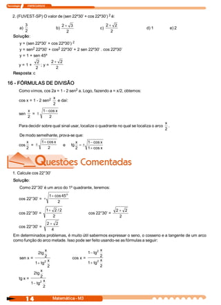 Tecnologia             ITAPECURSOS 



    2. (FUVEST­SP) O valor de (sen 22º30’ + cos 22º30’) 2 é: 

          3                                      2 + 3                             2 + 2 
           a)                              b)                                c)                 d) 1        e) 2 
          2                                         2                                 2 
     Solução: 
        y = (sen 22º30’ + cos 22º30’) 2 
                2                 2 
        y = sen  22º30’ + cos  22º30’ + 2 sen 22º30’ . cos 22º30’ 
        y = 1 + sen 45º 
                    2         2 + 2 
       y = 1 +         ; y = 
                   2             2 
     Resposta: c 

16 ­ FÓRMULAS DE DIVISÃO 
                                        2 
          Como vimos, cos 2a = 1 ­ 2 sen  a. Logo, fazendo a = x/2, obtemos: 
                           2             x 
          cos x = 1 ­ 2 sen                 e daí: 
                                         2 
                  x       1- cos x 
          sen        =  ±
                  2          2 
                                                                                                        x 
          Para decidir sobre qual sinal usar, localize o quadrante no qual se localiza o arco              . 
                                                                                                        2 
           De modo semelhante, prova­se que: 
              x     1+ cos x                                x     1 - cos x 
          cos  =  ±                               e    tg      =±
              2        2                                    2     1 + cos x 




    1. Calcule cos 22°30’ 
     Solução: 
           Como 22°30’ é um arco do 1º quadrante, teremos: 
                                                 o
                                       1 + cos 45 
          cos 22°30’ =  +
                                            2 

                                      1+ 2 / 2                                         2 + 2 
          cos 22°30’ =                                             cos 22°30’ = 
                                         2                                               2 
                      2 + 2 
          cos 22°30’ = 
                         4 
     Em determinados problemas, é muito útil sabermos expressar o seno, o cosseno e a tangente de um arco 
     como função do arco metade. Isso pode ser feito usando­se as fórmulas a seguir: 

                            x                                            x 
                                                                         2
                       2 tg                                        1 - tg 
                            2                                            2 
          sen x =                                      cos x = 
                            2 x                                       2  x 
                     1 + tg                                     1 + tg 
                              2                                          2 
                         x 
                    2 tg 
                         2 
          tg x = 
                        2 x 
                  1 - tg 
                           2 


                 1 4                     Matemática ­ M3 
 