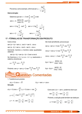 Tecnologia              ITAPECURSOS 



                                                      x 
                                                 2 tg 
   Provemos, como exemplo, a fórmula sen  x  =        2 
                                                     2 x 
                                               1 + tg 
                                                       2 
 Demonstração: 
                                        x  x 
    Sabemos que sen  x = 2 sen  cos  e daí: 
                                        2  2 
                 sen( x / 2 
                           )       2   x
    sen x = 2 .               . cos  (  )
                 cos( x / 2 
                           )           2 
                      x  .     2 
                                  x                   x        1 
    sen x = 2 tg            cos      ;   sen x = 2 tg  . 
                      2           2                   2              x 
                                                            sec 2 
                                                                     2 
                         x                              x 
                      tg                           2 tg 
                         2                              2 
    sen x = 2 .                    ;    sen x = 
                         2    x                        2 x 
                   1 + tg                        1 + tg 
                              2                          2 
17 ­ FÓRMULAS DE TRANSFORMAÇÃO EM PRODUTO 
 Como vimos:                                                              De modo semelhante, prova­se que: 
 sen (a + b) = sen a . cos b + sen b . cos a                                                         p - q       p + q 
                                                                          sen p ­ sen q = 2 sen             cos 
 sen (a ­ b) = sen a . cos b ­ sen b . cos a                                                           2           2 
 Somando  membro  a  membro  estas  igualdades                                                       p + q       p - q 
                                                                          cos p + cos q = 2 cos             cos 
 obtemos:                                                                                              2           2 
     sen (a + b) + sen (a ­ b) = 2 sen a cos b                                                        p + q       p - q 
                                                                          cos p ­ cos q = ­ 2 sen            sen 
 Se  fizermos  a  +  b  =  p  e  a  ­  b  =  q,  resolvendo  o                                          2           2 
 sistema, encontra­se 
                                                                                            sen( p + q 
                                                                                                      ) 
         p + q         p - q                                              tg p + tg q = 
    a =         e b =                                                                      cos  . cos q 
                                                                                              p 
           2             2 

                                        p + q       p - q                                   sen( p - q 
                                                                                                      ) 
 Portanto: sen p + sen q = 2 sen               cos                        tg p ­ tg q = 
                                          2           2                                    cos  . cos q 
                                                                                              p 




 1. Transforme em produto: 

    a) y = 2 cos x ­  2                            b) y = sen x + cos x 
 Solução: 

                       2                        p
 a) y = 2 (cos x ­        ); y = 2 (cos x ­ cos  )                           Como sen (­x) = ­ sen x, podemos dizer que: 
                      2                         4
                                                                                    æ x  p ö    æ p x ö
          æ         x + p / 4        x - p / 4 ö                                sen ç - ÷ = sen ç - ÷
    y = 2 ç - 2 sen            . sen           ÷                                    è 2  8 ø    è 8  2 ø
          è            2                2  ø
                                                                              Portanto, a solução pode também ser dada por: 
                  æ x  p ö    æ x  p ö
    y = ­ 4 . sen ç + ÷ . sen ç - ÷                                                        æ x  p ö     æ p x ö
                  è 2  8 ø    è 2  8 ø                                           y = 4 sen ç + ÷ .  sen ç - ÷
                                                                                           è 2  8 ø     è 8 2 ø




                                                                                   Matemática ­ M3                         1 5 
 
