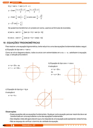 Tecnologia             ITAPECURSOS 


           b) y = sen x  + sen ( p / 2 - x )
                      æ x + p / 2 - x ö     æ x - p / 2 + x ö
           y = 2 sen  ç               ÷ cos ç               ÷
                      è      2        ø     è      2        ø

                           p      æ    pö            p   2 
           y  = 2 sen         cos ç x - ÷ e como sen  =
                           4      è    4 ø           4  2 

                      æ    pö
           y  = 2  cos  x - ÷
                      ç
                      è    4 ø
           Se quisermos transformar um produto em soma, usamos as fórmulas de reversões. 
                                      1 
          a) sen a . sen b =             [sen (a + b) + sen (a ­ b)] 
                                      2 
                                      1 
          b) cos a . cos b =             [cos (a + b) + cos(a ­ b)] 
                                      2 

18 ­ EQUAÇÕES TRIGONOMÉTRICAS 
     Para resolver uma equação trigonométrica, tente reduzi­la a uma das equações fundamentais dadas a seguir. 
    a) Equação do tipo sen x = sen a 
     Como se vê no diagrama abaixo, todos os arcos com extremidades em a ou p ­ a , satisfazem à equação. 
     Logo, a solução procurada é: 



                                                                        b) Equação do tipo cos x = cos a 
           x = a + 2k p ou 
                                                                        A solução é: 
           x = p ­ a + 2k p                                                                                 a 
                                                                           x = a + 2k p
                                                                           ou
                                                                           x = ­a + 2k p



                                                                                                            ­ a 



     c) Equação do tipo tg x = tg a 
     A solução é: 
           x = a + k p




     Observações: 
        ­ Essas equações são as equações fundamentais. Qualquer outra equação para ser resolvida deve ser 
          transformada em uma equivalente a uma das equações fundamentais. 
        ­ Das relações vistas até agora decorre que uma resposta de uma equação pode apresentar várias formas. 
        ­ Não se esqueça de verificar o domínio de validade da equação.

                1 6                   Matemática ­ M3 
 