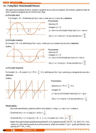 Tecnologia             ITAPECURSOS 


19 ­ FUNÇÕES TRIGONOMÉTRICAS 
     Até agora temos falado de seno, cosseno, tangente de um arco (ou ângulo). No entanto, podemos falar de 
     seno, cosseno e tangente de um número real. Veja: 
     a) A função seno 
           É a função f : R ® R definida por f(x) = sen x, onde sen x é  o arco de x radianos. 
                                                               Propriedades 
              1 
                                                                            ­ Domínio: R 
                                                                            ­ Imagem: [­1, 1] 
              0                 p          p    3 p             2p
                                                 2
                                                                            ­ y = sen x é uma função ímpar (sen (­x) = ­ sen x) 
                                2 

              ­ 1                                                                                                         2p
                                                                            ­ Se y = a + b sen (cx + d) seu período é p =  c 

     b) A função cosseno 
     É a função f : R ® R, definida por f(x) = cos x, onde cos x é o cosseno do arco de x radianos. 
     Gráfico: 
                      1
                                                                            Propriedades: 
                                                                            ­ Domínio: R 
                                                                            ­ Imagem: [­1, 1] 
                      0               p                       3 p    2p
                                                      p                     ­ y = cos x é uma função par (cos (­x) = cos x) 
                                      2                        2

                     ­ 1                                                                                                  2p
                                                                            ­ Se y = a + b cos (cx + d) seu período é p =  c 

     c) A função tangente 
                                                               p
     É a função f: A ® R, onde A = { x Î R ; x  ¹                 + k  }, definida por f(x) = tg x, sendo tg x a tangente do arco de x 
                                                                     p
                                                               2 
     radianos. 
     Gráfico: 
                                                                                Propriedades 

                                                                                                           p
                                                                                ­ Domínio: { x Î R ; x ¹      + k  } 
                                                                                                                 p
                                                                                                           2 
                                                                                ­ Imagem: R 
                            0

                                                                                ­ y = tg x é uma função ímpar (tg (­x) = ­ tg x) 

       ­ 1                                                                                                                      p
                                                                                ­ Se y = a + b tg (cx + d) seu período é p = 
                                                                                                                                c


     Observações: 
        ­ De modo semelhante, podemos definir as funções y = cotg x, y = sec x e y = cossec x. 
                                                                       p
               ­ O período de y = a + b cotg (cx + d) é p = 
                                                                       c
                                                                                              2p
               ­ O período de y = a + b sec (cx + d)   e   y = a + b cossec (cx + d) é    p =  c 

               ­ Sejam f(x) e g(x) funções periódicas de períodos P  e P  respectivamente, com  P1  ¹ P  . Se P  / P  = m/n, 
                                                                   1    2                              2       1  2 
                 onde m e n são inteiros positivos e primos entre si, então as funções f + g e f . g são periódicas e seu 
                 período é P = nP  = mP  . 
                                    1      2 

                     1 8                   Matemática ­ M3 
 
