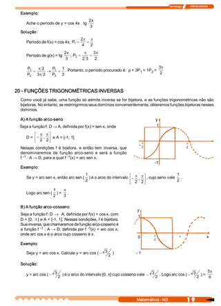 Tecnologia              ITAPECURSOS 

 Exemplo: 
                                            2 x 
    Ache o período de y = cos 4x . tg 
                                             3 
 Solução: 
                                      2 p p
    Período de f(x) = cos 4x;  P  =
                                1        =
                                       4  2 
                            2 x           p     3 
                                                 p
    Período de g(x) = tg         ;  P  =
                                     2        =
                             3           2  3  2 

     P      p 2   P  1                                                      3p
      1
         =       ® 1  = . Portanto, o período procurado é:  p = 3P  = 1P  =  2 
                                                                  1     2 
     P 
      2    3  2  P  3 
            p      2 




20 ­ FUNÇÕES TRIGONOMÉTRICAS INVERSAS 
 Como você já sabe, uma função só admite inversa se for bijetora, e as funções trigonométricas não são 
 bijetoras. No entanto, se restringirmos seus domínios convenientemente, obteremos funções bijetoras nesses 
 domínios. 

 A) A função arco­seno                                                             y
 Seja a função f: D ® A, definida por f(x) = sen x, onde                            1

        é p pù
    D = ê- ,  ú e A = [­1, 1] 
        ë 2  2 û                                                              p                            p
                                                                          ­ 2 
 Nessas  condições  f  é  bijetora,  e  então  tem  inversa,  que                                          2

 denominaremos  de  função  arco­seno  e  será  a  função 
 f  ­1  : A ® D, para a qual f ­1 
                                 (x) = arc sen x. 
                                                                                   ­1
 Exemplo: 
                                      1                              é p p ù , cujo seno vale  1  . 
    Se y = arc sen x, então arc sen (  ) é o arco do intervalo
                                      2                              ê - 2  ,  2 ú             2 
                                                                     ë           û
                   1    p
    Logo arc sen (  ) =  . 
                   2    3

 B) A função arco­cosseno 
                                                                         y 
 Seja a função f: D ® A, definida por f(x) = cos x, com 
                                                                         1 
 D = [0, p ] e A = [­1, 1]. Nessas condições, f é bijetora. 
 Sua inversa, que chamaremos de função arco­cosseno é 
 a  função f  ­1  : A ® D, definida por f  ­1  = arc cos  x, 
                                             (x) 
 onde arc cos x é o arco cujo cosseno é x.                                        p
                                                                         0                           p                        x 
                                                                                  2 
 Exemplo: 

    Seja y = arc cos x. Calcule y = arc cos ( - 3          )            ­ 1 
                                                      2 

 Solução: 
                                                                                                         5p
    y = arc cos ( - 3 2  ) é o arco do intervalo [0, p] cujo cosseno vale  - 3 . Logo arc cos ( - 3 ) = 
                                                                              2                    2      6 




                                                                         Matemática ­ M3                    1 9 
 
