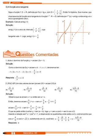 Tecnologia             ITAPECURSOS 



     C) A função arco­tangente 

                                                                   é p pù
       Seja a função f: D ® R, definida por f(x) = tg x, com D = ê- ,  ú . Então f é bijetora. Sua inversa, que 
                                                                   ë 2  2 û
       chamaremos de função arco­tangente é a função f     ­1 : R ® D, definida por f ­1 
                                                                                        (x) = arctg x onde arctg x é o 
       arco cuja tangente vale x. 
     Exemplo: Calcule arctg (­1)                                              y 

     Solução: 
                                            é p pù
           arctg (­1) é o arco do intervalo ê- ,  ú , cuja 
                                            ë 2  2 û
                                                                                p            0      p
                                                                            -                                       x
                                                  p                             2                   2 
           tangente vale ­1. Logo, arctg (­1) = -
                                                  4




    1. Ache o domínio da função y = arcsen (3x + 1) 
     Solução: 

           Como o domínio de f(x) = arcsen x é  - 1 £ x £ 1 
                                                           , deveremos ter: 
                                                     2
           - 1 £ 3  + 1 £ 1 ;  - 2 £ 3  £ 0 ;  -
                  x                   x                 £ x £ 0 
                                                     3 

     Resposta:  - 2 £ x £ 0 
                  3 

    2. (PUC­SP) Um dos valores de sen (arcsen 3/5 + arcsen 2/3) é: 

             5 - 8                          5 + 8                  5 - 8            5 + 8               3 5  + 8 
     a)                               b)                    c)              d)                    e) 
             16                             17                     14               12                    15 
     Solução: 
           Observe que se arcsen x = a, então sen a = x. 
                                   3                3    p      p
           Então, teremos arcsen (  ) = a ® sen a =  e  - £ a £
                                   5                5    2      2 
                    2                2      p        p
           arcsen (  ) = b ® sen b =  e  - £ b £ . 
                    3                3      2        2 
           O que se pede então é achar y = sen (a + b), logo: y = sen a cos b + sen b cos a (I) 
                               2        2 
           Usando a relação sen  x + cos  x = 1, e observando os quadrantes onde estão a e b, você encontra que 
                 4                                                        3  5  2  4       3  5  + 8 
           cos a =  e cos b =  5  3 ; substituindo em (I), você terá:  y = .   + .  ® y  =            . 
                 5                                                        5  3  3  5          15 
           Resposta : e




                2 0                   Matemática ­ M3 
 