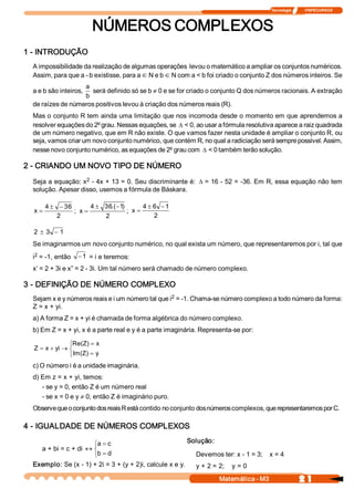Tecnologia              ITAPECURSOS 



                         NÚMEROS COMPLEXOS 
1 ­ INTRODUÇÃO 
  A impossibilidade da realização de algumas operações  levou o matemático a ampliar os conjuntos numéricos. 
  Assim, para que a ­ b existisse, para a Î N e b Î N com a < b foi criado o conjunto Z dos números inteiros. Se 
                   a 
  a e b são inteiros, será definido só se b ¹ 0 e se for criado o conjunto Q dos números racionais. A extração 
                   b 
  de raízes de números positivos levou à criação dos números reais (R). 
  Mas o conjunto R tem ainda uma limitação que nos incomoda desde o momento em que aprendemos a 
  resolver equações do 2º grau. Nessas equações, se D < 0, ao usar a fórmula resolutiva aparece a raiz quadrada 
  de um número negativo, que em R não existe. O que vamos fazer nesta unidade é ampliar o conjunto R, ou 
  seja, vamos criar um novo conjunto numérico, que contém R, no qual a radiciação será sempre possível. Assim, 
  nesse novo conjunto numérico, as equações de 2º grau com D < 0 também terão solução. 

2 ­ CRIANDO UM NOVO TIPO DE NÚMERO 
                    2 
  Seja a equação: x  ­ 4x + 13 = 0. Seu discriminante é: D = 16 ­ 52 = ­36. Em R, essa equação não tem 
  solução. Apesar disso, usemos a fórmula de Báskara. 

       4 ± - 36         4 ± 36  -1 
                              .(  )         4 ± 6  - 1 
  x=             ;  x =              ;  x =
           2                2                   2 

  2  ± 3  - 1
  Se imaginarmos um novo conjunto numérico, no qual exista um número, que representaremos por i, tal que 
   2 
  i  = ­1, então   - 1  = i e teremos: 
  x’ = 2 + 3i e x” = 2 ­ 3i. Um tal número será chamado de número complexo. 

3 ­ DEFINIÇÃO DE NÚMERO COMPLEXO 
                                                   2 
  Sejam x e y números reais e i um número tal que i  = ­1. Chama­se número complexo a todo número da forma: 
  Z = x + yi. 
  a) A forma Z = x + yi é chamada de forma algébrica do número complexo. 
  b) Em Z = x + yi, x é a parte real e y é a parte imaginária. Representa­se por:

                ìRe(Z) = x 
  Z  = x + yi ® í
                î Im(Z) = y 
  c) O número i é a unidade imaginária. 
  d) Em z = x + yi, temos: 
     ­ se y = 0, então Z é um número real 
     ­ se x = 0 e y ¹ 0, então Z é imaginário puro. 
  Observe que o conjunto dos reais R está contido no conjunto dos números complexos, que representaremos por C. 

4 ­ IGUALDADE DE NÚMEROS COMPLEXOS 

                      ìa = c                              Solução: 
    a + bi = c + di « í
                      îb = d                                Devemos ter: x ­ 1 = 3;    x = 4 
  Exemplo: Se (x ­ 1) + 2i = 3 + (y + 2)i, calcule x e y.  y + 2 = 2;    y = 0

                                                                     Matemática ­ M3                    2 1 
 
