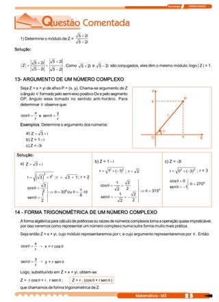 Tecnologia              ITAPECURSOS 




                                                5 + 2 
                                                     i 
  1) Determine o módulo de Z = 
                                                5 - 2i 
Solução: 


            5 + 2 
                 i           5 + 2 
                                  i 
   Z  =               =                . Como  5 + 2i  e  5 - 2i  são conjugados, eles têm o mesmo módulo; logo | Z | = 1. 
            5 - 2 
                 i           5 - 2 
                                  i

13­ ARGUMENTO DE UM NÚMERO COMPLEXO 
  Seja Z = x + yi de afixo P = (x, y). Chama­se argumento de Z 
  o ângulo q formado pelo semi­eixo positivo Ox e pelo segmento 
  OP,  ângulo  esse  tomado  no  sentido  anti­horário.  Para 
  determinar q observe que: 

        x            y 
   cosq =  e  senq =
        r            r 
  Exemplos: Determine o argumento dos números: 

     a)  Z = 3 + i
     b) Z = 1 ­ i 
     c) Z = ­3i 

 Solução: 
                                                           b) Z = 1 ­ i                                 c) Z = ­3i 
  a)  Z = 3 + i
                                                             r = 1  + (  1 2  ;  r = 2 
                                                                  2 
                                                                       - )                                    r = 0  + (  3  2  ; r = 3 
                                                                                                                   2 
                                                                                                                        - ) 
                     2 
      r=     ( 3 )           2 
                          + 1  ; r =     3  + 1 ; r = 2 
                                                                                    ü                         cos q = 0  ü
                                                                           1         2                                            o 
                                                                                                                         ý q = 270 
               3 ü                                            cos  =
                                                                 q              =   ï                         sen q = -1 
      cos  =
         q       ï                                                      2           ï
                                                                                    2                                    þ
              2  ï Þ q = 30  ou q = p rd 
                                                                                               o 
                 ý
                           o                                                        ý Þ q = 315 
              1  ï                  6                                    1       2  ï
      sen q =                                                 sen q = -      =-
              2  ï
                 þ                                                        2     2  ïþ

14 ­ FORMA TRIGONOMÉTRICA DE UM NÚMERO COMPLEXO 
  A forma algébrica para cálculo de potências ou raízes de números complexos torna a operação quase impraticável, 
  por isso veremos como representar um número complexo numa outra forma muito mais prática. 
  Seja então Z = x + yi, cujo módulo representaremos por r, e cujo argumento representaremos por q . Então: 

            x 
   cosq =      Õ x = r cos q
            r

            y 
   senq =      Õ y = r sen q
            r
  Logo, substituindo em Z = x + yi, obtém­se: 
  Z =  r cos q + i . r sen q ;              Z = r . (cos q + i sen q ) 
  que chamamos de forma trigonométrica de Z.

                                                                                          Matemática ­ M3                    2 5 
 