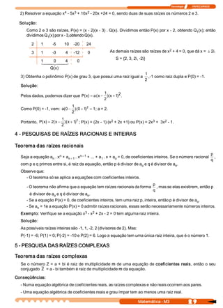 Tecnologia              ITAPECURSOS 

                         4     3      2 
  2) Resolver a equação x  ­ 5x  + 10x  ­ 20x +24 = 0, sendo duas de suas raízes os números 2 e 3. 

  Solução: 
     Como 2 e 3 são raízes, P(x) = (x ­ 2)(x ­ 3) . Q(x). Dividimos então P(x) por x ­ 2, obtendo Q  (x); então 
                                                                                                   1 
     dividimos Q  (x) por x ­ 3,obtendo Q(x). 
                1 

        2     1     ­5      10    ­20      24 
                                                                                        2 
                                                        As demais raízes são raízes de x  + 4 = 0, que dá x = ± 2i. 
        3     1     ­3      4     ­12      0 
                                                           S = {2, 3, 2i, ­2i} 
              1  4 0  4 
              1 2 3     4           0 
                  Q(x) 
                                                                              1 
  3) Obtenha o polinômio P(x) de grau 3, que possui uma raiz igual a             ,­1 como raiz dupla e P(0) = ­1. 
                                                                              2 
  Solução: 
                                                1 
  Pelos dados, podemos dizer que  P  x  = a (  - )(  + 1 2 
                                   (  )      x     x  ) . 
                                                2 
                             1 
  Como P(0) = ­1, vem:  a(0 - )(0 + 1 2  = 1 
                                     )      ; a = 2. 
                             2 
                           1 
                              x  )2                      2                      3      2 
  Portanto,  P  x  = 2  x - )(  + 1  ; P(x) = (2x ­ 1) (x  + 2x +1) ou P(x) = 2x  +  3x  ­ 1. 
              (  )  ( 
                           2 

4 ­ PESQUISAS DE RAÍZES RACIONAIS E INTEIRAS 

Teorema das raízes racionais 
                       n           n ­ 1 
                                                                                                                                    p 
  Seja a equação a  . x  + a  . x  + ... + a  . x + a  = 0, de coeficientes inteiros. Se o número racional 
                  n         n ­ 1           1        o                                                                                 , 
                                                                                                                                    q 
  com p e q primos entre si, é raiz da equação, então p é divisor de a  e q é divisor de a  . 
                                                                      o                   n 
  Observe que: 
    ­ O teorema só se aplica a equações com coeficientes inteiros. 
                                                                                  p 
     ­ O teorema não afirma que a equação tem raízes racionais da forma              , mas se elas existirem, então p 
                                                                                  q 
       é divisor de a  e q é divisor de a  . 
                     o                   n 
     ­ Se a equação P(x) = 0, de coeficientes inteiros, tem uma raiz p, inteira, então p é divisor de a  . 
                                                                                                       o 
     ­ Se a  = 1e a equação P(x) = 0 admitir raízes racionais, essas serão necessariamente números inteiros. 
           n 
                                   3  2 
  Exemplo: Verifique se a equação x  ­ x  + 2x ­ 2 = 0 tem alguma raiz inteira. 
  Solução: 
  As possíveis raízes inteiras são ­1, 1, ­2, 2 (divisores de 2). Mas: 
  P(­1) = ­6; P(1) = 0; P(­2) = ­10 e P(2) = 6. Logo a equação tem uma única raiz inteira, que é o número 1. 

5 ­ PESQUISA DAS RAÍZES COMPLEXAS 

Teorema das raízes complexas 
  Se o número Z = a + bi é raiz de multiplicidade m de uma equação de coeficientes reais, então o seu 
  conjugado  Z  = a ­ bi também é raiz de multiplicidade m da equação. 

Conseqüências: 
  ­ Numa equação algébrica de coeficientes reais, as raízes complexas e não reais ocorrem aos pares. 
  ­ Uma equação algébrica de coeficientes reais e grau ímpar tem ao menos uma raiz real.

                                                                          Matemática ­ M3                    2 9 
 