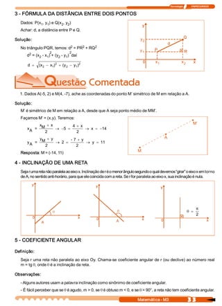 Tecnologia              ITAPECURSOS 


3 ­ FÓRMULA DA DISTÂNCIA ENTRE DOIS PONTOS 
   Dados: P(x  , y  ) e Q(x  , y  ) 
             1  1          2  2 
   Achar: d, a distância entre P e Q. 

Solução:                                                                     y 
                                                                              2 
                             2     2     2 
   No triângulo PQR, temos: d  = PR  + RQ 
                      2            2 
                                                                             y 
                                                                              1 
        2 
       d  = (x  ­ x  ) + (y  ­ y  )  daí 
              2    1       2  1 

                         2            2
                                                                                       x 
                                                                                        1                   x 
                                                                                                             2 
       d  =    (x  - x )  + (y  - y  ) 
                 2    1       2    1 




  1. Dados A(­5, 2) e M(4, ­7), ache as coordenadas do ponto M’ simétrico de M em relação a A. 

Solução: 
   M’ é simétrico de M em relação a A, desde que A seja ponto médio de MM’. 
   Façamos M’ = (x,y). Teremos: 
                                                                                                                     • 
                                                                                                                      M’ 
            x  + x          4  + x 
       x  =  M 
        A           ® -5  =         ® x  = -14
               2               2 
                                                                                             • 
                                                                                             A 
            y  + y         ­ 7  + y 
       y  =  M 
        A           ® 2  =           ® y  = 11
               2              2 
                                                                            • 
                                                                            M 
   Resposta: M = (­14, 11) 

4 ­ INCLINAÇÃO DE UMA RETA 
   Seja r uma reta não paralela ao eixo x. Inclinação de r é o menor ângulo segundo o qual devemos “girar” o eixo x em torno 
   de A, no sentido anti­horário, para que ele coincida com a reta. Se r for paralela ao eixo x, sua inclinação é nula.




                                                                                                                         p
                                                                                                                  q =
                                                                                                                         2 
                                                                                                           • 



5 ­ COEFICIENTE ANGULAR 

Definição: 

   Seja r uma reta não paralela ao eixo Oy. Chama­se coeficiente angular de r (ou declive) ao número real 
   m = tg q, onde q é a inclinação da reta. 

Observações: 

   ­ Alguns autores usam a palavra inclinação como sinônimo de coeficiente angular. 
   ­ É fácil perceber que se q é agudo, m > 0, se q é obtuso m < 0, e se q = 90°, a reta não tem coeficiente angular.

                                                                            Matemática ­ M3                       3 3 
 