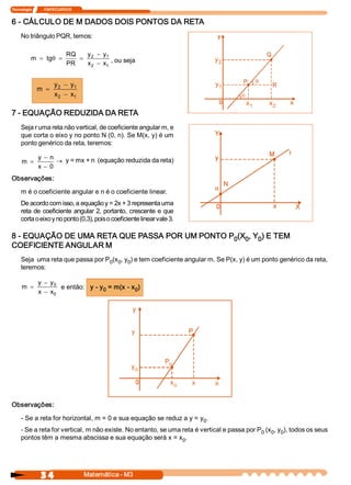 Tecnologia             ITAPECURSOS 


6 ­ CÁLCULO DE M DADOS DOIS PONTOS DA RETA 
     No triângulo PQR, temos: 

                               RQ    y  - y 
           m  = tg  =
                  q                = 2     1 
                                                                              y 
                               PR    x  - x  , ou seja 
                                      2    1
                                                                               2 



                        y  - y 
                         2    1                                               y 
                                                                               1 
              m  =
                        x  - x 
                         2    1
                                                                                         x 
                                                                                          1       x 
                                                                                                   2 
7 ­ EQUAÇÃO REDUZIDA DA RETA 
     Seja r uma reta não vertical, de coeficiente angular m, e 
     que corta o eixo y no ponto N (0, n). Se M(x, y) é um 
     ponto genérico da reta, teremos: 

               y  - n 
     m  =              ® y = mx + n  (equação reduzida da reta) 
               x  - 0
Observações: 

     m é o coeficiente angular e n é o coeficiente linear. 
     De acordo com isso, a equação y = 2x + 3 representa uma 
     reta  de  coeficiente  angular  2, portanto,  crescente  e  que 
     corta o eixo y no ponto (0,3), pois o coeficiente linear vale 3. 

8 ­ EQUAÇÃO DE UMA RETA QUE PASSA POR UM PONTO P  (X  , Y  ) E TEM 
                                                0  0  0 
COEFICIENTE ANGULAR M 
     Seja  uma reta que passa por P  (x  , y  ) e tem coeficiente angular m. Se P(x, y) é um ponto genérico da reta, 
                                   0  0  0 
     teremos: 

               y  - y 
                     0 
     m  =               e então:  y ­ y  = m(x ­ x  ) 
                                       0          0 
               x  - x 
                     0


                                                     y 


                                                     y 



                                                                 P 
                                                                  o 
                                                     y 
                                                      o 

                                                                   x 
                                                                    o    x    x 


Observações: 

     ­ Se a reta for horizontal, m = 0 e sua equação se reduz a y = y  . 
                                                                     0 
     ­ Se a reta for vertical, m não existe. No entanto, se uma reta é vertical e passa por P  (x  , y  ), todos os seus 
                                                                                             0  0  0 
     pontos têm a mesma abscissa e sua equação será x = x  .    0 




                3 4                   Matemática ­ M3 
 