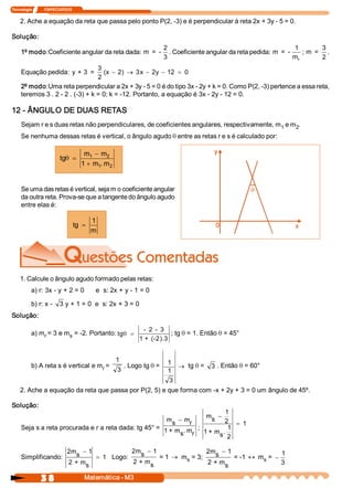 Tecnologia             ITAPECURSOS 


    2. Ache a equação da reta que passa pelo ponto P(2, ­3) e é perpendicular à reta 2x + 3y ­ 5 = 0. 

Solução: 
                                                        2                                                1           3 
     1º modo:Coeficiente angular da reta dada:  m  =  ­  . Coeficiente angular da reta pedida:  m  =  ­      ;  m  =  . 
                                                        3                                                m 
                                                                                                          r          2 
                                  3 
     Equação pedida:  y + 3  =       (x  - 2)  ® 3x  - 2y  - 12  = 0
                                  2 
     2º modo:Uma reta perpendicular a 2x + 3y ­ 5 = 0 é do tipo 3x ­ 2y + k = 0. Como P(2, ­3) pertence a essa reta, 
     teremos 3 . 2 ­ 2 . (­3) + k = 0; k = ­12. Portanto, a equação é 3x ­ 2y ­ 12 = 0. 

12 ­ ÂNGULO DE DUAS RETAS 
     Sejam r e s duas retas não perpendiculares, de coeficientes angulares, respectivamente, m  e m  . 
                                                                                              1    2 
     Se nenhuma dessas retas é vertical, o ângulo agudo q entre as retas r e s é calculado por: 

                                       m  - m 
                             q
                           tg  =         1     2 
                                      1 + m . m 
                                            1   2




     Se uma das retas é vertical, seja m o coeficiente angular 
     da outra reta. Prova­se que a tangente do ângulo agudo 
     entre elas é: 

                                          1 
                                  tg  =
                                          m




    1. Calcule o ângulo agudo formado pelas retas: 
           a) r: 3x ­ y + 2 = 0      e  s: 2x + y ­ 1 = 0 

           b) r: x ­  3  y + 1 = 0  e  s: 2x + 3 = 0 
Solução: 

                                                               ­  2  ­  3 
           a) m  = 3 e m  = ­2. Portanto: tg q =
               r        s                                                  ; tg q = 1. Então q = 45° 
                                                              1 +  (­2).3


                                                    1 
           b) A reta s é vertical e m  = 
                                     r                   . Logo tg q =  1  ® tg q =  3  . Então q = 60° 
                                                    3                   1 
                                                                        3
    2. Ache a equação da reta que passa por P(2, 5) e que forma com ­x + 2y + 3 = 0 um ângulo de 45º. 

Solução: 
                                                                               1 
                                                                        m  -
                                                                          s  2 
                                                         m  - m 
                                                           s      r                 = 1
     Seja s a reta procurada e r a reta dada: tg 45° =  1 + m  . m  ;            1 
                                                              s  r     1 + m  . 
                                                                            s  2 

                               2m  - 1             2m  - 1 
                                                      s                    2m  - 1                1 
     Simplificando:               s     = 1 Logo:           = 1 ® m  = 3;     s     = ­1 « m  = -
                                                   2 + m           s                        s 
                               2 + m s                   s                 2 + m s                3 

                3 8                    Matemática ­ M3 
 