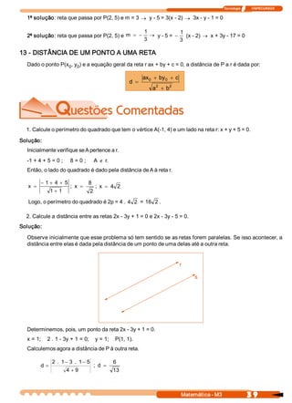 Tecnologia              ITAPECURSOS 


  1ª solução: reta que passa por P(2, 5) e m = 3 ® y ­ 5 = 3(x ­ 2) ® 3x ­ y ­ 1 = 0 

                                                                1              1 
  2ª solução: reta que passa por P(2, 5) e  m  = -                 ® y ­ 5 = -    (x ­ 2) ® x + 3y ­ 17 = 0 
                                                                3              3 

13 ­ DISTÂNCIA DE UM PONTO A UMA RETA 
  Dado o ponto P(x  , y  ) e a equação geral da reta r ax + by + c = 0, a distância de P a r é dada por: 
                  0  0 

                                                                ax  + by  + c 
                                                                  0     0 
                                                         d  =
                                                                    2    2
                                                                   a  + b 




  1. Calcule o perímetro do quadrado que tem o vértice A(­1, 4) e um lado na reta r: x + y + 5 = 0. 

Solução: 
  Inicialmente verifique se A pertence a r. 
  ­1 + 4 + 5 = 0 ;         8 = 0 ;     A Ï r. 
                                            . 
  Então, o lado do quadrado é dado pela distância de A à reta r. 

          - 1 + 4  + 5               8 
   x  =                    ;  x  =      ;  x  = 4  2
                 1 + 1                2
   Logo, o perímetro do quadrado é 2p = 4 .  4  2  = 16  2 . 

  2. Calcule a distância entre as retas 2x ­ 3y + 1 = 0 e 2x ­ 3y ­ 5 = 0. 
Solução: 

  Observe inicialmente que esse problema só tem sentido se as retas forem paralelas. Se isso acontecer, a 
  distância entre elas é dada pela distância de um ponto de uma delas até a outra reta. 


                                                                               r 

                                                                                      s 




  Determinemos, pois, um ponto da reta 2x ­ 3y + 1 = 0. 
  x = 1;    2 . 1 ­ 3y + 1 = 0;    y = 1;    P(1, 1). 
  Calculemos agora a distância de P à outra reta. 

                 2  .  1 - 3  .  1 - 5              6 
          d  =                            ;  d  =
                         4 + 9                      13



                                                                                 Matemática ­ M3                    3 9 
 