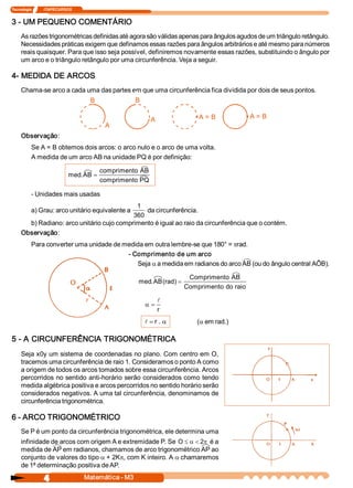 Tecnologia             ITAPECURSOS 


3 ­ UM PEQUENO COMENTÁRIO 
     As razões trigonométricas definidas até agora são válidas apenas para ângulos agudos de um triângulo retângulo. 
     Necessidades práticas exigem que definamos essas razões para ângulos arbitrários e até mesmo para números 
     reais quaisquer. Para que isso seja possível, definiremos novamente essas razões, substituindo o ângulo por 
     um arco e o triângulo retângulo por uma circunferência. Veja a seguir. 

4­ MEDIDA DE ARCOS 
     Chama­se arco a cada uma das partes em que uma circunferência fica dividida por dois de seus pontos. 
                                          B              B 

                                                                               A = B              A = B 
                                                                A 
                                                A 
     Observação: 
           Se A = B obtemos dois arcos: o arco nulo e o arco de uma volta. 
           A medida de um arco AB na unidade PQ é por definição: 

                                               compriment  AB 
                                                         o 
                                med. AB  =
                                               compriment  PQ 
                                                         o 

           ­ Unidades mais usadas 
                                                1 
           a) Grau: arco unitário equivalente a     da circunferência. 
                                               360 
           b) Radiano: arco unitário cujo comprimento é igual ao raio da circunferência que o contém. 
     Observação: 
           Para converter uma unidade de medida em outra lembre­se que 180° = prad. 
                                          ­ Comprimento de um arco 
                                             Seja a a medida em radianos do arco AB (ou do ângulo central AÔB). 

                                                                            Compriment  AB 
                                                                                        o 
                                                          med. AB (  ) =
                                                                   rad 
                                                                           Compriment  do raio 
                                                                                     o 

                                      r                              l
                                                              a=
                                                                     r 
                                                              l = r . a        (a em rad.) 

5 ­ A CIRCUNFERÊNCIA TRIGONOMÉTRICA 
     Seja x0y um sistema de coordenadas no plano. Com centro em O, 
     tracemos uma circunferência de raio 1. Consideramos o ponto A como 
     a origem de todos os arcos tomados sobre essa circunferência. Arcos 
     percorridos no sentido anti­horário serão considerados como tendo 
     medida algébrica positiva e arcos percorridos no sentido horário serão 
     considerados negativos. A uma tal circunferência, denominamos de 
     circunferência trigonométrica. 

6 ­ ARCO TRIGONOMÉTRICO 
     Se P é um ponto da circunferência trigonométrica, ele determina uma 
     infinidade de arcos com origem A e extremidade P. Se O £ a < 2  é a 
                                                                   p
     medida de AP em radianos, chamamos de arco trigonométrico AP ao 
     conjunto de valores do tipo a + 2Kp, com K inteiro. A a chamaremos 
     de 1ª determinação positiva de AP. 

                  4                   Matemática ­ M3 
 