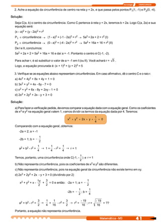 Tecnologia              ITAPECURSOS 

  2. Ache a equação da circunferência de centro na reta y = 2x, e que passa pelos pontos P  (1, ­1) e P  (0, ­4). 
                                                                                          1            2 

Solução: 

  Seja C(a, b) o centro da circunferência. Como C pertence à reta y = 2x, teremos b = 2a. Logo C(a, 2a) e sua 
  equação será: 
         2           2    2 
  (x ­ a)  + (y ­ 2a)  = r 
                               2            2    2     2             2 
  P  Î circunferência ® (1 ­ a)  + (­1 ­ 2a)  = r  ® 5a  + 2a + 2 = r  (I) 
   1
                               2            2    2     2               2 
  P  Î circunferência ® (0 ­ a)  + (­4 ­ 2a)  = r  ® 5a  + 16a + 16 = r  (II) 
   2
  De I e II, concluímos: 
    2              2 
  5a  + 2a + 2 = 5a  + 16a + 16 e daí a = ­1. Pontanto o centro é C(­1, ­2). 

  Para achar r, é só substituir o valor de a = ­1 em I (ou II). Você achará r =  5  . 
                                      2          2 
  Logo, a equação procurada é: (x + 1)  + (y + 2)  = 5 

  3. Verifique se as equações abaixo representam circunferências. Em caso afirmativo, dê o centro C e o raio r. 
       2     2 
  a) 4x  + 4y  + 8x + 4y + 1 = 0 
       2    2 
  b) 3x  + y  + 4x ­ 6y ­ 7 = 0 
      2    2 
  c) x  + y  + 6x ­ 8y + 2xy ­ 1 = 0 
       2     2 
  d) 2x  + 2y  + 2x ­ y + 3 = 0 

Solução: 

  a) Para fazer a verificação pedida, devemos comparar a equação dada com a equação geral. Como os coeficientes 
      2     2 
  de x  e y  na equação geral valem 1, vamos dividir os termos da equação dada por 4. Teremos: 

                                              2    2                  1 
                                             x  + y  + 2x  + y  +        = 0 
                                                                      4 
  Comparando com a equação geral, obtemos: 
     ­2a = 2; a = ­1 
                        1 
     ­2b = 1; b = -
                        2 

      2    2  2 
                       1        1  2  1 
     a  + b  ­ r  =       ® 1 +  ­ r  =    ® r = 1 
                       4        4        4
                                                    1 
  Temos, portanto, uma circunferência onde C(­1, ­  )  e  r = 1 
                                                    2 
                                                             2    2 
  b) Não representa circunferência, pois os coeficientes de x  e y  são diferentes. 
  c) Não representa circunferência, pois na equação geral da circunferência não existe termo em xy. 
       2     2 
  d) 2x  + 2y  + 2x  ­ y + 3 = 0 (dividindo por 2) 

       2    2          1y    3                             1 
      x  + y  + x ­        +  = 0 e então:  ­2a = 1; a = -
                        2    2                             2 
                                                       1         1 
                                             ­2b = -      ; b = 
                                                       2         4 

      2    2  2 
                       3    1     1    2 
                                           3   2 
                                                    ­ 19        ­ 19 
     a  + b  ­ r  =       ®    +    ­ r  =  ® r  =       ; r =        = ?? 
                       2    4  16          2         16          16 

  Portanto, a equação não representa circunferência.

                                                                         Matemática ­ M3                    4 1 
 