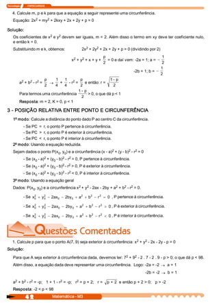 Tecnologia             ITAPECURSOS 


    4. Calcule m, p e k para que a equação a seguir represente uma circunferência. 
                2     2 
     Equação: 2x  + my  + 2kxy + 2x + 2y + p = 0 

Solução: 
                         2    2 
     Os coeficientes de x  e y  devem ser iguais, m = 2. Além disso o termo em xy deve ter coeficiente nulo, 
     e então k = 0. 
     Substituindo m e k, obtemos:                     2     2 
                                                    2x  + 2y  + 2x + 2y + p = 0 (dividindo por 2) 

                                                2    2 
                                                           p                                 1 
                                                              = 0 e daí vem: ­2a = 1; a = -
                                               x  + y  + x + y + 
                                                           2                                 2 
                                                                                            1 
                                                                            ­2b = 1; b = -
                                                                                            2 
            2    2  2 
                           p    1  1  2  p                     1 ­ p 
           a  + b  ­ r  =     ®   +  ­ r  =  e então: r = 
                           2    4  4        2                    2 
                                           1 ­ p 
           Para termos uma circunferência         > 0, o que dá p < 1 
                                             2 
           Resposta: m = 2, K = 0, p < 1 

3 ­ POSIÇÃO RELATIVA ENTRE PONTO E CIRCUNFERÊNCIA 
     1º modo: Calcule a distância do ponto dado P ao centro C da circunferência. 
          ­ Se PC  =  r, o ponto P pertence à circunferência. 
          ­ Se PC  >  r, o ponto P é exterior à circunferência. 
          ­ Se PC  <  r, o ponto P é interior à circunferência. 
     2º modo: Usando a equação reduzida. 
                                                               2          2  2 
     Sejam dados o ponto P(x  , y  ) e a circunferência (x ­ a)  + (y ­ b)  ­ r  = 0 
                            0  0 
                           2           2  2 
              ­ Se (x  ­ a)  + (y  ­ b)  ­ r  = 0, P pertence à circunferência. 
                     0           0 
                           2           2  2 
              ­ Se (x  ­ a)  + (y  ­ b)  ­ r  > 0, P é exterior à circunferência. 
                     0           0 
                           2           2  2 
              ­ Se (x  ­ a)  + (y  ­ b)  ­ r  < 0, P é interior à circunferência. 
                     0           0 
     3º modo: Usando a equação geral 
                                            2    2                2    2  2 
     Dados: P(x  , y  ) e a circunferência x  + y  ­ 2ax ­ 2by + a  + b  ­ r  = 0. 
               0  0 

              ­ Se  x  + y  - 2ax  - 2by  + a  + b  - r 2 = 0  , P pertence à circunferência. 
                     2 
                     0 
                          2 
                          0      0      0 
                                             2    2 


              ­ Se  x  + y  - 2ax  - 2by  + a  + b  - r 2 > 0 , P é exterior à circunferência. 
                     2 
                     0 
                          2 
                          0      0      0 
                                             2    2 



              ­ Se  x  + y  - 2ax  - 2by  + a  + b  - r 2 < 0 , P é interior à circunferência. 
                     2 
                     0 
                          2 
                          0      0      0 
                                             2    2 




                                                                           2    2 
    1. Calcule p para que o ponto A(7, 9) seja exterior à circunferência: x  + y  ­ 2x ­ 2y ­ p = 0 
Solução: 
                                                                   2    2 
     Para que A seja exterior à circunferência dada, devemos ter: 7  + 9  ­ 2 . 7 ­ 2 . 9 ­ p > 0; o que dá p < 98. 
     Além disso, a equação dada deve representar uma circunferência.  Logo: ­2a = ­2 ® a = 1 
                                                                                        ­2b = ­2 ® b = 1 

      2    2  2                    2          2 
     a  + b  ­ r  = ­p;   1 + 1 ­ r  = ­p;   r  = p + 2;   r =  p + 2  e então p + 2 > 0;   p > ­2 
     Resposta: ­2 < p < 98

                4 2                   Matemática ­ M3 
 