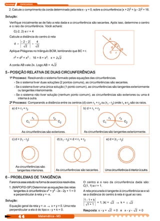 Tecnologia             ITAPECURSOS 

                                                                                                     2          2 
    2. Calcule o comprimento da corda determinado pela reta x ­ y = 0, sobre a circunferência (x + 2)  + (y ­ 2)  = 16. 

Solução: 

     Verifique inicialmente se de fato a reta dada e a circunferência são secantes. Após isso, determine o centro 
     e o raio da circunferência. Você achará: 
          C(­2, 2) e r = 4 
     Calcule a distância do centro à reta 
                    ­ 2 ­  2           4 
           d  =                  =
                         2             2
     Aplique Pitágoras no triângulo BCM, lembrando que BC = r. 
           2    2    2               2 
          r  = d  + x  ;   16 = 8 + x  ;   x =  2  2 

     A corda AB vale 2x. Logo AB =  4  2 

5 ­ POSIÇÃO RELATIVA DE DUAS CIRCUNFERÊNCIAS 
     1º Processo: Resolvendo o sistema formado pelas equações das circunferências. 
         ­ Se o sistema tiver duas soluções (2 pontos comuns), as circunferências são secantes. 
         ­ Se o sistema tiver uma única solução (1 ponto comum), as circunferências são tangentes exteriormente 
            ou tangentes interiormente. 
         ­ Se o sistema não tiver solução (nenhum ponto comum), as circunferências são exteriores ou uma é 
            interna à outra. 
     2º Processo: Comparando a distância entre os centros (d) com r  + r  ou |r  ­ r  | onde r  e r  são os raios. 
                                                                      1   2     1  2          1  2 
        a) d > r  + r 
                1  2                                                             b) d = r  + r 
                                                                                         1    2 


                                 r 
                                  1               r 
                                                   2                                                     r 
                                                                                                          1        r 
                                                                                                                    2 
                          C 
                           1                            C 
                                                         2                                         C 
                                                                                                    1                      C 
                                                                                                                            2 



                    As circunferências são exteriores.                           As circunferências são tangentes exteriormente. 

        c) d = |r  ­ r  | 
                 1  2                                   d) |r  ­ r  | < d < r  + r 
                                                             1  2            1    2                   e) d < |r  ­ r  | 
                                                                                                               1  2 




            As circunferências são 
             tangentes interiores.                  As circunferências são secantes.                 Uma circunferência é interior à outra. 

6 ­ PROBLEMAS DE TANGÊNCIA 
     Faremos esse estudo na forma de exercícios resolvidos.                      O  centro  e  o  raio  da  circunferência  dada  são: 
                                                                                 C(1, 1) e r = 1. 
    1. (MAPOFEI­SP) Determinar as equações das retas 
                                    2    2 
        tangentes à circunferência x  + y  ­ 2x ­ 2y + 1 = 0                     A reta procurada é tangente à circunferência se e só 
        e perpendicular à reta y = ­x.                                           se a distância do centro à reta é igual ao raio. 

Solução:                                                                          1 ­ 1 + k 
                                                                                                = 1; |k| =  2 ® k = ±            2 
                                                                                       1 + 1 
     Equação geral da reta y = ­x ® x + y = 0. Uma reta 
     perpendicular a ela é do tipo x ­ y + k = 0.                                Resposta: x ­ y +  2  = 0   e   x ­ y ­  2  = 0

                4 4                     Matemática ­ M3 
 