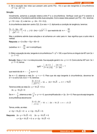 Tecnologia              ITAPECURSOS 

  2.  Dê  a  equação  das  retas  que  passam  pelo  ponto  P(2,  ­10)  e  que  são  tangentes  à  circunferência 
       2          2 
      x  + (y ­ 2)  = 4. 

Solução: 

   Inicialmente,  achamos  a  posição  relativa  entre  P  e  a  circunferência.  Verifique  você  que  P  é  exterior  à 
   circunferência. O problema admite então duas soluções. Como essas retas passam por P(2, ­10),  teremos: 
   y + 10 = m(x ­ 2)  e daí mx ­ y ­ 2m ­ 10 = 0 (I). 
   A circunferência dada tem centro C(0, 2) e raio r = 2. Aplicando a condição de tangência, teremos: 

    0 ­  2 ­  2m  ­ 10                            2                                   35 
                          = 2 ® |­12 ­ 2m| =  2  m  + 1  que resolvido dá  m = -          . 
            2 
         m  + 1                                                                       12 

   Mas o problema admite duas soluções e só achamos um valor para m. Isso significa que a outra reta é 
   vertical. 
   Resposta: x = 2 e 35x + 12y + 50 = 0 

                          35 
   (substitua  m = -          em I e simplifique). 
                          12 

                                                         2    2 
  3. Obter a equação da reta, tangente à circunferência x  + y  = 100, e que forma um ângulo de 45º com 3x + 
      y ­ 7 = 0. 

                                                                                                 o 
  Solução: Seja y = mx + n a reta procurada. Sua equação geral é: mx ­ y + n = 0. Como ela faz 45  com  3x + 
     y ­ 7 = 0, temos: 
                                                m + 3        m + 3 
                                     tg45° =               ®         = 1
                                              1 + m. (­3)    1 ­ 3m 
                                 1 
   que resolvido dá  m  = -         ou m = 2 
                                 2
   Se  m  =  2,  obtemos  a  reta  2x  ­  y  +  n  =  0.  Para  que  ela  seja  tangente  à  circunferência,  devemos  ter 
   d = r e como C(0, 0) e r = 10, teremos: 
                                      0 ­ 0 + n 
                                                    = 10 ® |n| = 10  5 ® n = ± 10  5 
                                        4 + 1 
   Teremos então as retas 2x ­ y + 10  5  = 0  e 
      2x ­ y ­ 10  5  = 0 
              1                    ­ 1
   Se m = -      , obtemos a reta      x ­ y + n = 0, que simplificada dá x + 2y ­ 2n = 0. Para que ela seja tangente 
              2                     2 
   à circunferência devemos ter: 

                                     0 + 0 ­  2n 
                                                    = 10  ®   ­  2n  = 10  5  ® n  = ± 5  5
                                        1 + 4 
   Temos, então, as retas: 

   x + 2y + 10  5  = 0   e   x + 2y ­ 10  5  = 0. 

Resposta:  2x ­ y + 10  5  = 0;     2x ­ y ­ 10  5  = 0 
                 x + 2y + 10  5  = 0  e  x + 2y ­ 10  5  = 0




                                                                             Matemática ­ M3                    4 5 
 