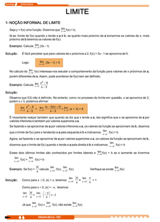 Tecnologia              ITAPECURSOS 




                                                                      LIMITE 
1­ NOÇÃO INFORMAL DE LIMITE 
                                            lim 
     Seja y = f(x) uma função. Dizemos que  x ® a f(x) = b, 
     lê­se: limite de f(x) quando x tende a a é b, se quanto mais próximo de a tomarmos os valores de x, mais 
     próximo de b teremos os valores de f(x). 
                       lim 
     Exemplo: Calcule  x ® 2 (3x ­ 1) 

Solução:             É fácil perceber que para valores de x próximos a 2, f(x) = 3x ­ 1 se aproxima de 5. 

                     Logo:                  lim  (3x ­ 1) = 5 
                                            x ® 2


                    lim 
     No cálculo do  x ® a f(x) interessa­nos estudar o comportamento da função para valores de x próximos de a, 
     porém diferentes de a. Assim, pode acontecer de f(a) nem ser definido. 
                                              2 
                       lim                   x  - 9 
     Exemplo: Calcule  x®3 
                                             x - 3
Solução: 
     Observe que f(3) não é definido. No entanto, como no processo do limite em questão, x se aproxima de 3, 
     porém x ¹ 3, podemos afirmar: 
                          2 
                    lim  x  - 9  =  lim  (  - 3  x + 3  = lim  (x + 3) = 6 
                                          x  )(       ) 
                    x®3             x®3                   x®3 
                         x - 3                x - 3 

     É importante realçar também que quando se diz que x tende a a, isto significa que x se aproxima de a por 
     valores inferiores e também por valores superiores a a. 
     Se fazendo x se aproximar de a por valores inferiores a a, os valores da função se aproximam de b, dizemos 
                                                                               lim 
     que o limite de f(x) para x tendendo a a pela esquerda é b e indicamos:       - f(x) = b 
                                                                                             x  a
                                                                                              ®

     Agora, se fazendo x se aproximar de a por valores superiores a a, os valores da função se aproximam de b, 
                                                                                    lim 
     dizemos que o limite de f(x) quando x tende a a pela direita é b e indicamos:  x  a+ f(x) = b 
                                                                                     ®

                                                                                lim 
     Esses  dois  últimos  limites  são  conhecidos  por  limites  laterais  e  x ® a f(x)  =  b  se  e  somente  se  tivermos 
            lim             lim 
           x  a +
            ®
                    f(x) =  x  a- f(x) = b 
                             ®

                                       x             lim           lim                                 lim 
     Exemplo: Se f(x) =                     calcule  x® 0 + f(x),  x® 0 - f(x)    Verifique se existe  x® 0 f(x) 
                                       x 

                                                         lim  x  lim  x 
Solução:             Como para x ³ 0, |x| = x, teremos:  x® 0 +   =    +    = 1 
                                                                x  x® 0  x 
                     Como para x < 0, |x| = ­ x,  teremos: 
                      lim  x  lim  æ - x ö
                          -  =    - ç    ÷ = ­1 
                      x® 0 x  x® 0 è x  ø

                             lim           lim                      lim 
                     Já que  x® 0 + f(x) ¹ x® 0 - f(x), não existe  x® 0 f(x).



                4 6                     Matemática ­ M3 
 