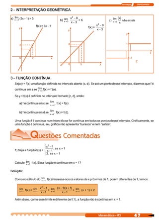 Tecnologia              ITAPECURSOS 


2 ­ INTERPRETAÇÃO GEOMÉTRICA 

    lim                                                        2 
a)  x®2  (3x ­ 1) = 5                                lim 
                                                 b)  x®3 
                                                              x  - 9 
                                                                      = 6                            lim  x 
                                                                                                 c)  x® 0  não existe
                                                              x - 3                                       x 
                                                                                        2 
                         f(x) = 3x ­ 1                                                 x  - 9 
                                                                             f(x) = 
                                                                                       x - 3




3 ­ FUNÇÃO CONTÍNUA 
   Seja y = f(x) uma função definida no intervalo aberto (c, d). Se a é um ponto desse intervalo, dizemos que f é 
                     lim 
   contínua em a se  x ® a f(x) = f (a). 

   Se y = f(x) é definida no intervalo fechado [c, d], então: 
                                     lim 
        a) f é contínua em c se      x  c +
                                      ®
                                              f(x) = f(c) 

                                     lim 
        b) f é contínua em d se               f(x) = f(d). 
                                     x  d -
                                      ®


   Uma função f é contínua num intervalo se for contínua em todos os pontos desse intervalo. Graficamente, se 
   uma função é contínua, seu gráfico não apresenta “buracos” e nem “saltos”. 




                               2 
                            ì x  - 1 
                            ï       , se x ¹ 1 
   1) Seja a função f(x) =  í x - 1 
                            ï 3  se x = 1
                            î , 

   Calcule  lim  f(x). Essa função é contínua em x = 1? 
            x®1 


Solução: 

   Como no cálculo do  lim  f(x) interessa­nos os valores de x próximos de 1, porém diferentes de 1, temos: 
                       x®1 


                            2 
        lim  f(x) =  lim  x  - 1 =  lim  (  - 1  x + 1  =  lim  (x + 1) = 2 
                                          x  )(       ) 
        x®1          x®1            x®1      x - 1         x®1 
                           x - 1

   Além disso, como esse limite é diferente de f(1), a função não é contínua em x = 1. 




                                                                                        Matemática ­ M3                    4 7 
 
