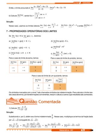 Tecnologia              ITAPECURSOS 


                                                      x  )(  2  x  ) 
                                                     (  - 2  x  + 4  + 3 
  Então, o limite procurado é  lim                                        = lim (  2  + 4  + 3  = 15 
                                                                                  x      x    ) 
                                               x  2 
                                                ®           (  - 2 
                                                             x  )           x  2 
                                                                             ®


                                         ì x + 1 
                                         ï       , se  x > 1 
  b) Calcule  lim f (  ) , sendo f(x) =  í 2 
              x ®1 
                     x
                                             2 
                                         ï x  , se  x < 1 
                                         î

Solução: 
                                                               x + 1 
  Nesse caso, usamos os limites laterais  lim + f (  ) = lim + 2  = 1 
                                                   x                                                         lim  f (  ) = lim  x 2  = 1  e então  lim f (  ) = 1 
                                                                                                                     x                                    x
                                          x  1 
                                            ®            x  1 
                                                           ®                                                 ® -
                                                                                                            x  1          ® -
                                                                                                                         x  1                           x  1 
                                                                                                                                                         ®


7 ­ PROPRIEDADES OPERATÓRIAS DOS LIMITES 

  Se  lim  f(x) = K e  lim  g  x  = L , teremos: 
                             (  ) 
       x  a
        ®                      x ® a 


  a)  lim [f(x)  +  g(x)]  =  K  + L                                                d)  lim [  (  ). g x  = K . 
                                                                                             f  x  (  )]       L
      x ® a                                                                             x  a 
                                                                                         ®


                                                                                        lim [  x  n 
                                                                                    e)  x ®a  f (  )]  = K
                                                                                                           n 
  b)  lim [f(x)  ­  g(x)]  =  K  ­  L 
      x  a
       ®


  c)  lim [c. f (  )] = c K c
                 x       .              Î K                                                    f  x 
                                                                                                (  )         K 
      x  a 
       ®                                                                            f)  lim             =      ; (  L ¹ 0 
                                                                                                                  se     ) 
                                                                                       x  a g x 
                                                                                        ®    (  )            L 
  Para o caso do limite da soma, temos:                                             Para o caso do limite do produto, temos: 

     lim f (  ) 
            x          lim g x) 
                            (              lim [  (  ) + g x)] 
                                                f  x      (                            lim f (  ) 
                                                                                              x                 lim g x) 
                                                                                                                     (           lim [  (  ). g x)] 
                                                                                                                                      f  x  ( 
     x  a 
      ®                x  a 
                        ®                  x  a 
                                            ®                                          x  a 
                                                                                        ®                       x  a 
                                                                                                                 ®               x  a 
                                                                                                                                  ®


       +¥                  -¥                        ?                                      0                       +¥                   ? 
          -¥               +¥                        ?                                      0                       -¥                   ? 

                                                Para o caso do limite de um quociente, temos: 

                                                     lim f (  ) 
                                                            x          lim g x) 
                                                                            (                      é f (  ) ù
                                                                                                        x 
                                                                                               lim ê        ú
                                                     x  a 
                                                      ®                x  a 
                                                                        ®                      x  a  g  x) 
                                                                                                ® ë (  û


                                                          0                    0                        ? 
                                                          ±¥                 ±¥                         ? 

  Os símbolos marcados com o sinal ? são chamados símbolos de indeterminação. Para calcular o limite nes­ 
  ses casos devemos, por transformações convenientes, reduzir o cálculo a outros cujos resultados são conhecidos. 




                           x - 2 
  1) Calcule  lim 
                   x  2 
                    ®      x - 2 
Solução: 
                                                                                     0 
  Substituindo x  por 2, obtém­se a forma indeterminada                                 . Nesse caso, multiplique os termos da fração dada 
                                                                                     0 
  por  x + 2  (conjugado de  x - 2  ) 

             x - 2                      (  - 2  x + 2 ) 
                                         x  )(                                (  - 2  x + 2 ) 
                                                                               x  )( 
   lim                    lim 
                       =  x ® 2                                    =  lim                      =  x ® 2 (  x + 2 ) = 2  2
                                                                                                  lim
   x  2 
    ®      x - 2                   (  x - 2 )(  x + 2 )               x  2 
                                                                       ®            x - 2 
                                                                                                        Matemática ­ M3                           4 9 
 