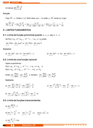 Tecnologia              ITAPECURSOS 


                               3 
                                  x - 2
     2) Calcule  lim 
                       x  8 
                        ®        x - 8 

Solução: 

     Faça  3 x  = y . Então x = y  . Além disso, se x Õ 8, então  y = 3  x tende a 2. Logo: 
                                 3 


              3 
                x - 2          y - 2                  y - 2                      1            1
      lim             =  lim  3       =  lim            2           =  lim  2             = 
      x  8 
       ®       x - 8     x  2  y - 8 
                          ®              x  2 (  - 2  y  + 2  + 4 
                                          ® y       )(       y   )     x  2 (  + 2  + 4 
                                                                        ® y       y    )     12 

8 ­ LIMITES FUNDAMENTAIS 

8.1­ Limite da função polinomial quando  x ® +¥ ou  x ® -¥
                     n 
     Se P(x) = a  . x  + a          n ­ 1  + ... + a  . x + a  então 
                n         n ­ 1  . x                1        o 

       lim  P  x  = lim  (a  xn )  e  lim  P  x  = lim  (a  xn ) 
             (  )          n                (  )          n 
      x 
       ®+¥               x 
                          ®+¥                 x 
                                               ®-¥         x 
                                                            ®-¥


Exemplos: 

     a)  lim  (  x  - 5  + 7  = lim  (  x 3 ) = +¥
               2  3  x  )             2                                             b)  lim  (3  2  - x - 5  = lim  (3  2 ) = +¥
                                                                                               x           )          x
          x 
           ®+¥                             x 
                                            ®+¥                                        x 
                                                                                        ®-¥                   x 
                                                                                                               ®-¥


8.2­ Limite de uma função racional 
     Sejam os polinômios: 
                  n 
     P(x) = a  . x  + a          n ­ 1  + ... + a  . x + a 
             n         n ­ 1  . x                1        o               e 
                  m 
     Q(x) = b  . x  + b          m ­ 1  + ... + b  . x + b 
             m         m ­ 1  . x                1        o 

                                          n                                    n 
                        P  x 
                         (  )         a  x                   P  x 
                                                              (  )         a  x 
     Então  lim                = lim  n  m  e  também,  lim         = lim  n  m 
                    ®+¥ Q x 
                   x     (  )  x ®+¥ b  x
                                       m                 ®-¥ Q x 
                                                        x     (  )  x ®-¥ b  x
                                                                            m 

     Exemplos: 

               3  2  - 2  + 1 
                x       x            æ 3  2 ö 3 
                                        x                                                    2 
                                                                                            x  - 2  + 1 
                                                                                                    x           2 
                                                                                                               x 
     a)  lim      2 
                              = lim  ç 2 ÷ =                                        c)  lim             = lim      = lim  x = +¥
          x 
           ®+¥ 2  - x - 3  x  è 2  ø 2 
                 x               ®+¥    x                                              x 
                                                                                        ®+¥     x + 3      ®+¥ x 
                                                                                                          x          x 
                                                                                                                      ®+¥


                   2                 2 
                                  æ x  ö
                 x  - 5                        1 
     b)  lim    3 
                           = lim  ç 3 ÷ = lim  = 0 
           ®-¥ x  - 2  + 1  x 
          x           x       ®-¥è x  ø    ®-¥ x
                                          x 



8.3­ Limite de funções transcendentes 

               sen x 
     a)  lim          = 1 
          x  0  x
           ®

                            x                         x                        1 
              æ         1 
                         ö                      æ    1 
                                                      ö
     b)  lim  ç1 
                +        ÷ = e ,           lim  ç 1  ÷ = e ,
                                                   +              lim (1  x  x  = e
                                                                        + )
        x ®+¥è           ø
                        x                 x ®-¥è      ø
                                                     x            x  0 
                                                                   ®


                x 
               a  - 1
     c)  lim          = ln 
                          a
          x  0  x 
           ®


                   5 0                    Matemática ­ M3 
 