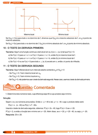 Tecnologia              ITAPECURSOS 




                                                  x 
                                                   0                                      x 
                                                                                           0 

                                       Máximo local                           Mínimo local 

     Se f(x  ) > f(x) para todo x no domínio de f, diremos que f(x  ) é o máximo absoluto de f, e x  é ponto de 
           0                                                      0                                0 
     máximo absoluto. 
     Se f(x  ) < f(x) para todo x no domínio de f, f(x  ) é o mínimo absoluto de f, e x  é ponto de mínimo absoluto. 
           0                                          0                                0 

10 ­ O TESTE DA DERIVADA PRIMEIRA 
     Teorema: Seja f uma função contínua e derivável em (a, b) e c Î (a, b) tal que f’(c) = 0. 
          a) Se f’(x) > 0 para a < x < c e f’(x) < 0 para c < x < b, então f(c) é máximo local de f. 
          b) Se f’(x) < 0 para a < x < c e f’(x) > 0 para c < x < b, então f(c) é mínimo local de f. 
          c) Se f’(x) > 0 ou se f’(x) < 0 para todo x Î (a, b) exceto em c, então c é ponto de inflexão. 

11 ­ O TESTE DA DERIVADA SEGUNDA 
     Teorema: Seja f diferenciável num intervalo aberto contendo x  e f’(x  ) = 0 
                                                                  0       0 
          ­ Se f”(x  ) < 0, f tem máximo local em x  . 
                   0                               0 
          ­ Se f”(x  ) > 0, f tem mínimo local em x  . 
                   0                               0 
          ­ Se f”(x  ) = 0, não podemos usar o teste da derivada segunda. Nesse caso, usamos o teste da derivada primeira. 
                   0 




    1. Determine dois números reais, cuja diferença seja 40 e cujo produto seja mínimo. 

Solução: 

     Sejam x e y os números procurados. Então x ­ y = 40 e daí, y = x ­ 40. Logo o produto deles será: 
                                         2 
          P(x) = x . (x ­ 40) ou P(x) = x  ­ 40x. 
     Usando o teste da derivada segunda, obtemos: P’(x) = 2x ­ 40, logo P’(x) = 0 se x = 20. 
     P”(x) = 2, e então a função tem mínimo em x = 20. Além disso, se x = 20, y = 20 ­ 40, ou seja, y = ­20. 
     Resposta: 20 e ­20.




                5 6                    Matemática ­ M3 
 