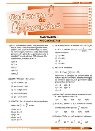 Tecnologia            ITAPECURSOS 




                                      MATEMÁTICA I
                                     TRIGONOMETRIA
1) (Fund. João Pinheiro – MG) Uma pessoa situada     4) (UFJF-MG) O maior e o menor valor da função
    em um ponto A, em uma das margens de um rio,                                                    1 
    observa uma árvore T diretamente à sua frente,      f : R ® R, definida por  f (  ) =
                                                                                    x                       são,
                                                                                               4 - 2 sen x 
    na outra margem. Caminha, então, 150 metros         respectivamente:
    para um outro ponto B, perpendicularmente à
    direção AT e mede o ângulo ABT, obtendo 30°.         a) 1/2 e 1/6
    Assim sendo, a medida de AT é:                       b) 1/3 e 1/6
   a) 50 m                                               c) 1 e –1
   b) 75 m                                               d) 1/2 e 1/4

   c) 50 3                                           5) (FEI-SP) A expressão 
     100 3 
   d)                                                                       æp ö
                                                         f (  ) = 2 - 2 cos ç t ÷ , 0 £ t  £ 12 ,
                                                            t 
   e) 
     150 3                                                                  è 6  ø
                                                        representa a variação da profundidade do
                                                        trabalho de uma ferramenta de corte em relação
2) (CEFET-MG) Se q = 63 o , então:
                                                        ao tempo de operação. Em que instante essa
   a) cos q < sen  < tg 
                 q     q                                profundidade é máxima?
                                                         a) t = 9    d) t = 3
   b) sen q < cos q < tg 
                        q
                                                         b) t = 12   e) t = 2
   c) cos q < tg  < sen 
                q      q                                 c) t = 6
   d) sen q < tg  < cos 
                q      q
                                                     6) (ESPCEX) O número de arcos existentes entre 0°
   e) tgq < cos q < sen 
                       q                                 e 1560° cujo seno vale 2/7 é:
                                                         a) 6        b) 7       c) 8         d) 9          e) 10
3) (VUNESP) Se x é a medida de um ângulo em
               p      3 p                            7) (ESPCEX) Sendo k Î Z, o número de valores
    radianos e  < x <     , então:
               2       4                                                                    k 
                                                                                             p
                                                        distintos assumidos por  sen            é igual a:
   a) cos x > 0                                                                              9 
   b) cos 2x < 0                                         a) 5        b) 8       c) 9         d) 10         e) 18
   c) tg x > 0                                                                                2
                                                     8) (Positivo-PR) Se tg x =  7 , então cos  x é igual a:
   d) sen x < 0
   e) sen 2x > 0
                                                                7                     1            1
                                                         a)          b)  7      c)           d)            e) 1
                                                                2                     7            8 

                                                                Matemática ­ M3                    5 7 
 
