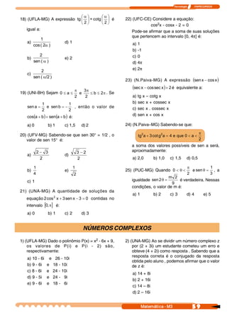 Tecnologia            ITAPECURSOS 



                             æaö        æaö
18) (UFLA-MG) A expressão tg ç ÷ + cotg ç ÷ é                   22) (UFC-CE) Considere a equação:
                             è 2 ø      è 2 ø
                                                                            cos2x - cosx - 2 = 0
   igual a:
                                                                   Pode-se afirmar que a soma de suas soluções
                                                                   que pertencem ao intervalo [0, 4p] é:
             1
   a)                         d) 1                                 a) 1
         cos ( 2  ) 
                a
                                                                   b) -1
            2                                                      c) 0
   b)                         e) 2
         sen ( a )                                                 d) 4p
             2                                                     e) 2p
   c) 
         sen ( a/2 ) 
                                                                23) (N.Paiva-MG) A expressão (sen x - cos x 
                                                                                                           )
                                     p     3 p
                                                                   (sec x - cos sec x ) + 2 é   equivalente a:
19) (UNI-BH) Sejam 0 £ a £              e      £ b £ 2  . Se 
                                                      p
                                     2      2                      a)   tg x – cotg x
              1               1                                    b)   sec x + cossec x
   sen a =       e  sen b = -    , então o valor de                c)   sec x . cossec x
              2               2 
   cos(a + b  + sen  a + b  é:
            )      ( )                                             d)   sen x + cos x

   a) 0           b) 1        c) 1,5       d) 2                 24) (N.Paiva–MG) Sabendo-se que: 

20) (UFV-MG) Sabendo-se que sen 30° = 1/2 , o                             2            2                           p
                                                                        tg  a + 3 cot g  a = 4 e  que 0 < a <
   valor de sen 15° é:                                                                                             2 
                                                                   a soma dos valores possíveis de sen a será,
          2 - 3                          3 - 2                     aproximadamente:
   a)                         d) 
            2                            2                         a) 2,0        b) 1,0     c) 1,5       d) 0,5

         1                           1                                                                   p           1 
   b)                         e)                                25) (PUC-MG) Quando  0 < q <                e sen q = , a
         4                           2                                                                   2           3 
                                                                                      m  2 
   c) 1                                                            igualdade  sen 2 q =     é verdadeira. Nessas
                                                                                        9 
                                                                   condições, o valor de m é:
21) (UNA-MG) A quantidade de soluções da
                                                                   a) 1          b) 2       c) 3         d) 4           e) 5
                2
   equação 2 cos  x + 3 sen x - 3 = 0  contidas no
   intervalo [0, p] é:
   a) 0           b) 1        c) 2         d) 3


                                            NÚMEROS COMPLEXOS

1) (UFLA-MG) Dado o polinômio P(x) = x2 - 6x + 9,               2) (UNA-MG) Ao se dividir um número complexo z
    os valores de P(i) e P(i - 2) são,                              por (2 + 3i) um estudante cometeu um erro e
    respectivamente:                                                obteve (4 + 2i) como resposta . Sabendo que a
                                                                    resposta correta é o conjugado da resposta
   a) 10 - 6i      e     26 - 10i
                                                                    obtida pelo aluno , podemos afirmar que o valor
   b) 9 - 6i     e      18 - 10i                                    de z é:
   c) 8 - 6i     e      24 - 10i
                                                                   a) 14 + 8i
   d) 9 - 5i     e      24 - 9i
                                                                   b) 2 + 16i
   e) 9 - 6i     e      18 - 6i
                                                                   c) 14 – 8i
                                                                   d) 2 – 16i


                                                                          Matemática ­ M3                    5 9 
 