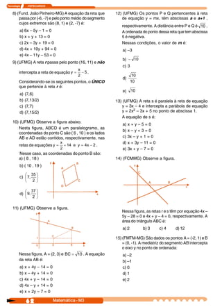 Tecnologia     I       ITAPECURSOS 


    8) (Fund. João Pinheiro-MG) A equação da reta que       12) (UFMG) Os pontos P e Q pertencentes à reta
        passa por (-6, -7) e pelo ponto médio do segmento      de equação y = mx, têm abscissas a e a+1 ,
        cujos extremos são (8, 1) e (2, -7) é:
                                                               respectivamente. A distância entre P e Q é  10 .
           a) 6x – 5y – 1 = 0                                  A ordenada do ponto dessa reta que tem abscissa
           b) x + y + 13 = 0                                   5 é negativa.
           c) 2x – 3y + 19 = 0                                 Nessas condições, o valor de m é:
           d) 4x + 10y + 94 = 0                                a) –3
           e) 4x – 11y – 53 = 0
                                                               b)  - 10
    9) (UFMG) A reta r passa pelo ponto (16, 11) e não
                                                               c) 3
                                          x 
          intercepta a reta de equação y = - 5 .
                                          2                            10
                                                               d) 
          Considerando-se os seguintes pontos, o ÚNICO                10 
          que pertence à reta r é:
                                                               e)  10
           a)   (7,6)
           b)   (7,13/2)                                    13) (UFMG) A reta s é paralela à reta de equação
           c)   (7,7)                                          y = 3x – 4 e intercepta a parábola de equação
           d)   (7,15/2)                                       y = 2x2 – 3x + 5 no ponto de abscissa 1.
                                                               A equação de s é:
    10) (UFMG) Observe a figura abaixo.
                                                               a) x + y – 5 = 0
       Nesta figura, ABCD é um paralelogramo, as
                                                               b) x – y + 3 = 0
       coordenadas do ponto C são ( 6 , 10 ) e os lados
       AB e AD estão contidos, respectivamente, nas            c) 3x – y + 1 = 0
                             x                                 d) x + 3y – 11 = 0
       retas de equações y = + 14  e  y  = 4  - 2 .
                                             x 
                             2                                 e) 3x + y – 7 = 0
        Nesse caso, as coordenadas do ponto B são:
       a) ( 8 , 18 )                                        14) (FCMMG) Observe a figura.
           b) ( 10 , 19 )

              æ 35 ö
           c) ç 7,  ÷
              è 2  ø

              æ 37 ö
           d) ç 9,  ÷
              è 2  ø

    11) (UFMG) Observe a figura.
                                                               Nessa figura, as retas r e s têm por equação 4x –
                                                               5y – 28 = 0 e 4x + y – 4 = 0, respectivamente. A
                                                               área do triângulo ABC é:
                                                               a) 2         b) 3    c) 4     d) 12

                                                            15) (FMTM-MG) São dados os pontos A = (-2, 1) e B
                                                                = (0, -1). A mediatriz do segmento AB intercepta
                                                                o eixo y no ponto de ordenada:
          Nessa figura, A = (2, 3) e  BC = 10 . A equação      a) –2
          da reta AB é:                                        b) –1
           a) x + 4y – 14 = 0                                  c) 0
           b) x – 4y + 14 = 0                                  d) 1
           c) 4x + y – 14 = 0                                  e) 2
           d) 4x – y + 14 = 0
           e) x + 2y – 7 = 0

                6 2                   Matemática ­ M3
 