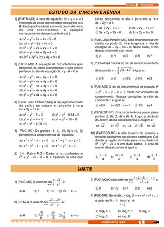Tecnologia            ITAPECURSOS 



                                  ESTUDO DA CIRCUNFERÊNCIA
1) (FMTM-MG) A reta de equação 2x – y – 4 =0                               retas tangentes a ela e paralela à reta
    intercepta os eixos coordenados nos pontos A e                         3x + 2y = 0 é:
    B. Esses pontos são os extremos de um diâmetro
                                                                           a) 3x + 2y – 7 = 0                  c) 3x + 2y – 19 = 0
    de uma circunferência. A equação
    correspondente dessa circunferência é:                                 b) 3x + 2y – 15 = 0                 d) 3x + 2y – 5 = 0

   a) x2 + y2 – 2x – 4y – 5 = 0                                        6) (Fund. João Pinheiro-MG) Uma circunferência tem
   b) x2 + y2 – 2x + 4y = 0                                                centro no ponto (3, 4) e tangencia a reta de
   c) x2 + y2 + 2x + 2y + 1 = 0                                            equação 3x + 4y – 50 = 0. Nesse caso, o raio
                                                                           dessa circunferência mede:
   d) x2 + y2 + 6x + 3y – 4 = 0
   e) 2x2 + 2y2 + 2x + 4y + 5 = 0                                          a) 3          b) 4        c) 5              d) 6          e) 7

2) (UFJF-MG) A equação da circunferência que                           7) (PUC-MG) A medida do raio da semicircun-ferência
    tangencia os eixos coordenados e cujo centro                                                1 
    pertence à reta de equação 2x - y - 6 = 0 é:                           de equação  y =         9 - 4  2  é igual a:
                                                                                                        x 
                                                                                                2 
   a) x2 + y2 – 4x – 4y + 4 = 0                                            a) 2/3        b) 2        c) 3/2            d) 5/2        e) 3
   b) x2 + y2 – 4x + 4y + 6 = 0
   c) x2 + y2 – 4x + 4y + 7 = 0                                        8) (PUC-MG) O raio da circunferência de equação x2
   d) x2 + y2 – 4x + 4y + 4 = 0
                                                                           + y2 - x + y + c = 0 mede 3/2 unidades de
   e) x2 + y2 + 4x – 4y + 4 = 0                                            comprimento. Nessas condições, o valor da
                                                                           constante c é igual a:
3) (Fund. João Pinheiro-MG) A equação do círculo
    de centro na origem e tangente à reta                                  a) –7/4       b) –3/2 c) –1                 d) 1/2        e) 1
    4x + 3y = 12 é:
                                                                       9) (FUVEST-SP) Uma circunferência passa pelos
   a) x2 + y2 – 9 = 0                  d) x2 + y2 – 6,84 = 0               pontos (2, 0), (2, 4) e (0, 4). Logo, a distância
   b) x2 + y2 – 4 = 0                  e) x2 + y2 – 16 = 0                 do centro dessa circunferência à origem é:
   c) x2 + y2 – 5,76 = 0
                                                                           a)  2         b)  3       c)  4             d)  5         e)  6
4) (PUC-MG) Os pontos (1, 0), (0, 0) e (0, 1)
                                                                       10) (FAFEOD-MG) A reta bissetriz do primeiro e
   pertencem à circunferência de equação:
                                                                          terceiro quadrantes do sistema cartesiano Oxy
   a)  x 2 + y 2  - x - y  = 0         c)  x 2 + y 2  - x + y  = 0        divide a região limitada pela circunferência
                                                                          x2 + y2 – 2x = 0 em duas partes. A área da
   b)  x 2 + y 2  + x - y  = 0         d)  x 2 + y 2  - x  = 0            menor dessas partes é igual a:
5) (N. Paiva-MG) Dada a circunferência                                           p-2           3p + 2                  p-4                 p -1
   x2 + y2 - 4x - 9 = 0, a equação de uma das                              a)            b)                      c)                  d) 
                                                                                  4              4                      4                   2 


                                                                  LIMITE
                                                                                                          1 + 2 + 3 + L + n 
                                       1 - x                           3) (PUC-MG) O valor do limite  lim        2 
                                                                                                                             é:
1) (PUC-MG) O valor do  lim                        é:                                                n®¥        n  - 4 
                                 x ®1 1 
                                       -    x 2 
                                                                           a) 0          b) 1/2      c) 1              d) 2          e) 3
   a) 0          b) 1           c) 1/2       d) 1/4      e) ¥
                                                                       4) (PUC-MG) Sendo f(x) = log2 (1 + x + x2 + x3 + ...),
                                      x  - 2                               o valor de  M = 1 + lim  f  x  é:
                                                                                                     (  ) 
2) (IH-MG) O valor do lim              2 
                                                   é:                                                  1 
                             x ® 2    x  - 4                                                      x®
                                                                                                       3 

                                                                           a)  log  1  9 
                                                                                  2 /            b)  log  1  3 
                                                                                                        2 /                c) log  3 
                                                                                                                                 2
                         2             2           1
   a) 0          b)             c)           d)          e) + ¥            d)  log  6            e)  log  8 
                        8             16           8                              2                     2

                                                                                  Matemática ­ M3                          6 3 
 