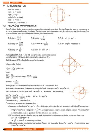 Tecnologia             ITAPECURSOS 


11 ­ ARCOS OPOSTOS 
           cos (­x) = cos x 
           sen (­x) = ­sen x 
           tg (­x) = ­tg x 
           cotg (­x) = ­cotg(x) 
           sec (­x) = sec x 
           cossec (­x) = ­cossec x 
12 ­ RELAÇÕES FUNDAMENTAIS 
     As definições dadas anteriormente nos permitem deduzir uma série de relações entre o seno, o cosseno, a 
     tangente e as outras funções circulares. Dentre essas, nos interessam mais de perto um grupo de oito relações 
     independentes, que denominaremos de relações fundamentais. 
                            sen x                                   1                     2        2 
          R.1)  tgx =                            R.4)  sec x  =                R.7) 1 + tg  x = sec  x 
                            cos x                                 cos x 
                                 cos x                                  1                   2           2 
          R.2) cotg x =                          R.5)  cos sec x  =            R.8) 1 + cotg  x = cossec  x 
                                 sen x                                sen x 
                                  1 
          R.3) cotg x =                                  2        2 
                                                 R.6) sen  x + cos  x = 1 
                                 tgx 

     As relações R.1, R.2, R.4 e R.5 são provadas facilmente usando 
     semelhança de triângulos. Como exemplo, provemos R.4. 
     Os triângulos OPB e OAB são semelhantes, pois: 

     PB  = O ˆ B  (retos) 
      ˆ O   A 

     PO  = A ˆ B  (comuns) 
      ˆ B   O 
     Logo: 
      OP OB                    sec x      1 
         =    e substituindo,         =
      OB  OA                     1      cos x 
                  1 
     ou  sec x  =
                cos x 
     A relação R.3 é conseqüência imediata de R.1 e R.2. Provemos R.6. 
                                                                    2        2 
     Aplicando o teorema de Pitágoras ao triângulo OAB, obtemos: sen  x + cos  x = 1. 
     Para provar R.7, partimos de sen  x + cos  x = 1. Para cos x ¹ 0, obtemos: 
                                     2        2 

         2       2 
     sen  x  cos  x      1                            2            2 
         2 
            +    2 
                     =    2 
                              e daí:                tg  x + 1 = sec  x 
     cos  x  cos  x  cos  x 
     De modo análogo, prova­se R.8. 
     Fique atento às seguintes observações: 
                                      2       2 
           a) Apenas a relação sen  x + cos  x = 1 é válida para todo x. As demais possuem restrições. Por exemplo, 
                     2         2 
                                                  p
              1 + tg  x = sec  x só vale para x  ¹ + k  , pois para esses valores existe a tg x e a sec x. Procure achar 
                                                      p
                                                  2 
              os valores de x para os quais as demais relações são válidas. 
           b) É importante que você saiba que o x pode representar qualquer arco. Assim, podemos dizer que: 
                  2              2 
              sen  50º + cos  50º = 1 
                     2             2 
              1 + tg  3a = sec  3a e assim por diante. 
                                                                                      2          2 
           c) De cada relação você pode tirar outras. Assim, por exemplo, de sen  x + cos  x = 1, conclui­se que 
              1 ­ sen  2  x = cos  x.
                                  2 


                  8                     Matemática ­ M3 
 