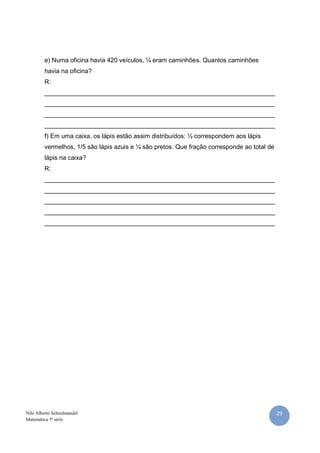 e) Numa oficina havia 420 veículos, ¼ eram caminhões. Quantos caminhões
         havia na oficina?
         R:
         __________________________________________________________________
         __________________________________________________________________
         __________________________________________________________________
         __________________________________________________________________
         f) Em uma caixa, os lápis estão assim distribuídos: ½ correspondem aos lápis
         vermelhos, 1/5 são lápis azuis e ¼ são pretos. Que fração corresponde ao total de
         lápis na caixa?
         R:
         __________________________________________________________________
         __________________________________________________________________
         __________________________________________________________________
         __________________________________________________________________
         __________________________________________________________________




Nilo Alberto Scheidmandel                                                                    29
Matemática 5ª série
 