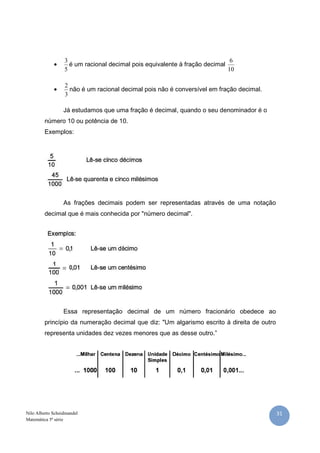 3                                                          6
             •      é um racional decimal pois equivalente à fração decimal
                  5                                                         10

                  2
             •      não é um racional decimal pois não é conversível em fração decimal.
                  3

                  Já estudamos que uma fração é decimal, quando o seu denominador é o
         número 10 ou potência de 10.
         Exemplos:




                  As frações decimais podem ser representadas através de uma notação
         decimal que é mais conhecida por "número decimal".




                  Essa representação decimal de um número fracionário obedece ao
         princípio da numeração decimal que diz: "Um algarismo escrito à direita de outro
         representa unidades dez vezes menores que as desse outro.”




Nilo Alberto Scheidmandel                                                                   31
Matemática 5ª série
 