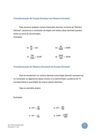 Transformação de Fração Decimal em Número Decimal


                  Para escrever qualquer número fracionário decimal, na forma de "Número
         Decimal", escreve-se o numerador da fração com tantas casas decimais quantos
         forem os zeros do denominador.
         Exemplos:




         Transformação de Número Decimal em Fração Decimal


                  Para se transformar um número decimal numa fração decimal, escrevem-se
         no numerador os algarismos desse número e no denominador a potência de 10
         correspondente à quantidade de ordens (casas) decimais.


                  Veja os exemplos abaixo:



         Exemplos:




Nilo Alberto Scheidmandel                                                                  35
Matemática 5ª série
 