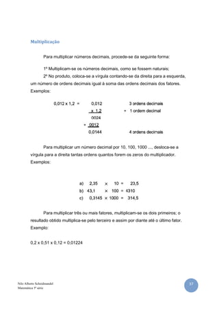 Multiplicação


                  Para multiplicar números decimais, procede-se da seguinte forma:

                  1º Multiplicam-se os números decimais, como se fossem naturais;
                  2º No produto, coloca-se a vírgula contando-se da direita para a esquerda,
         um número de ordens decimais igual à soma das ordens decimais dos fatores.
         Exemplos:




                  Para multiplicar um número decimal por 10, 100, 1000 ..., desloca-se a
         vírgula para a direita tantas ordens quantos forem os zeros do multiplicador.
         Exemplos:




                  Para multiplicar três ou mais fatores, multiplicam-se os dois primeiros; o
         resultado obtido multiplica-se pelo terceiro e assim por diante até o último fator.
         Exemplo:


         0,2 x 0,51 x 0,12 = 0,01224




Nilo Alberto Scheidmandel                                                                      37
Matemática 5ª série
 